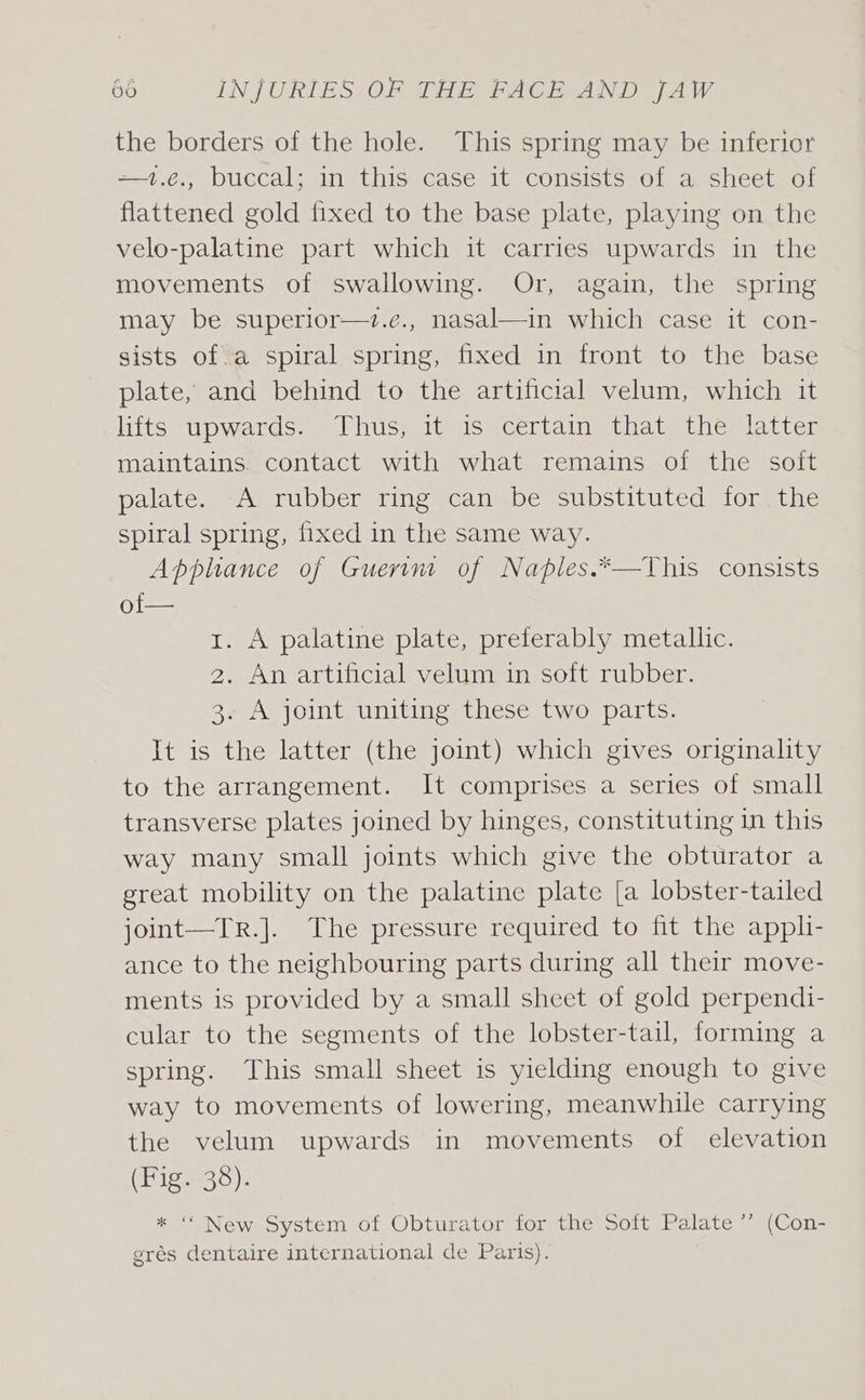 the borders of the hole. This spring may be inferior —1.€., buccal; in this case it consists of a sheet of flattened gold fixed to the base plate, playing on the velo-palatine part which it carries upwards in the movements of swallowing. Or, again, the spring may be superior—z.e., nasal—in which case it con- sists of.a spiral spring, fixed in front to the base plate, and behind to the artificial velum, which it hits) upwards: = Thus 1t.is \certains thatsthesaiven maintains. contact with what remains of the soft palate. A rubber ring can be substituted for the spiral spring, fixed in the same way. Apphance of Guerin of Naples.*—This consists of— 1. A palatine plate, preferably metallic. 2. An artificial velum in soft rubber. 3. A joint uniting these two parts. It is the latter (the joint) which gives originality to the arrangement. It comprises a series of small transverse plates joined by hinges, constituting in this way many small joints which give the obturator a great mobility on the palatine plate [a lobster-tailed joint—Tr.]. The pressure required to fit the appli- ance to the neighbouring parts during all their move- ments is provided by a small sheet of gold perpendi- cular to the segments of the lobster-tail, forming a spring. This small sheet is yielding enough to give way to movements of lowering, meanwhile carrying the velum upwards in movements of elevation (Fig. 38). * “ New System of Obturator for the Soft Palate *’ (Con- grés dentaire international de Paris).