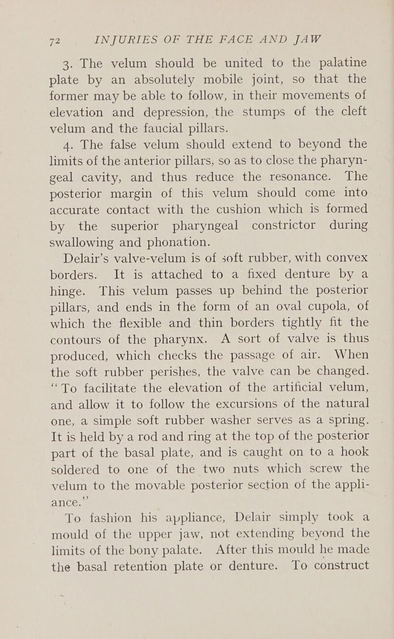 3. The velum should be united to the palatine plate by an absolutely mobile joint, so that the former may be able to follow, in their movements of elevation and depression, the stumps of the cleft velum and the faucial pillars. 4. The false velum should extend to beyond the limits of the anterior pillars, so as to close the pharyn- geal cavity, and thus reduce the resonance. The posterior margin of this velum should come into accurate contact with the cushion which is formed by the superior pharyngeal constrictor during swallowing and phonation. Delair’s valve-velum is of soft rubber, with convex borders. It is attached to a fixed denture by a hinge. This velum passes up behind the posterior pillars, and ends in the form of an oval cupola, of which the flexible and thin borders tightly fit the contours of the pharynx. A sort of valve is thus produced, which checks the passage of air. When the soft rubber perishes, the valve can be changed. “To facilitate the elevation of the artificial velum, and allow it to follow the excursions of the natural one, a simple soft rubber washer serves as a spring. It is held by a rod and ring at the top of the posterior part of the basal plate, and is caught on to a hook soldered to one of the two nuts which screw the velum to the movable posterior section of the appli- ance: . To fashion his appliance, Delair simply took a mould of the upper jaw, not extending beyond the limits of the bony palate. After this mould he made the basal retention plate or denture. To construct