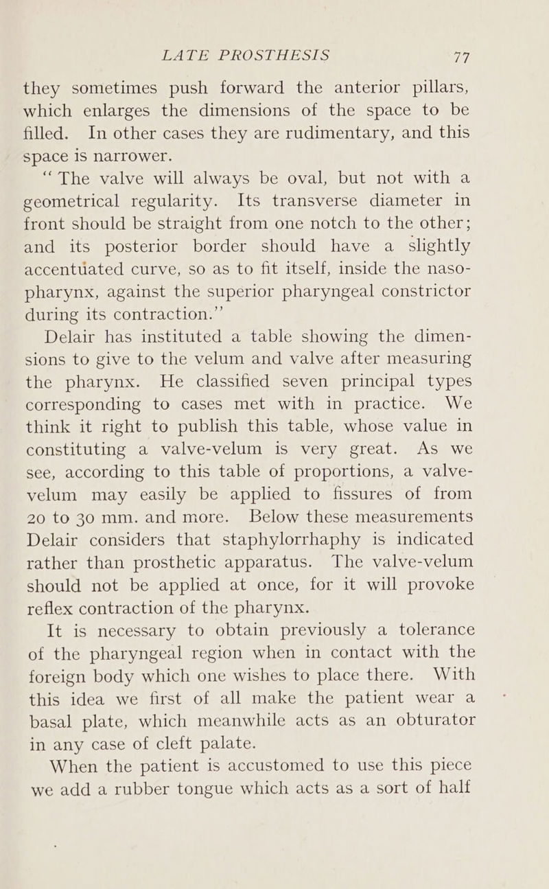 JES IME, SENSO NS Ge MEST! ay they sometimes push forward the anterior pillars, which enlarges the dimensions of the space to be filled. In other cases they are rudimentary, and this space 1S narrower. “The valve will always be oval, but not with a geometrical regularity. Its transverse diameter in front should be straight from one notch to the other; and its posterior border should have a slightly accentuated curve, so as to fit itself, inside the naso- pharynx, against the superior pharyngeal constrictor during its contraction.”’ Delair has instituted a table showing the dimen- sions to give to the velum and valve after measuring the pharynx. He classified seven principal types corresponding to cases met with in practice. We think it right to publish this table, whose value in constituting a valve-velum is very great. As we see, according to this table of proportions, a valve- velum may easily be applied to fissures of from 20 to 30 mm. and more. Below these measurements Delair considers that staphylorrhaphy is indicated rather than prosthetic apparatus. The valve-velum should not be applied at once, for it will provoke reflex contraction of the pharynx. It is necessary to obtain previously a tolerance of the pharyngeal region when in contact with the foreign body which one wishes to place there. With this idea we first of all make the patient wear a basal plate, which meanwhile acts as an obturator in any case of cleft palate. When the patient is accustomed to use this piece we add a rubber tongue which acts as a sort of half