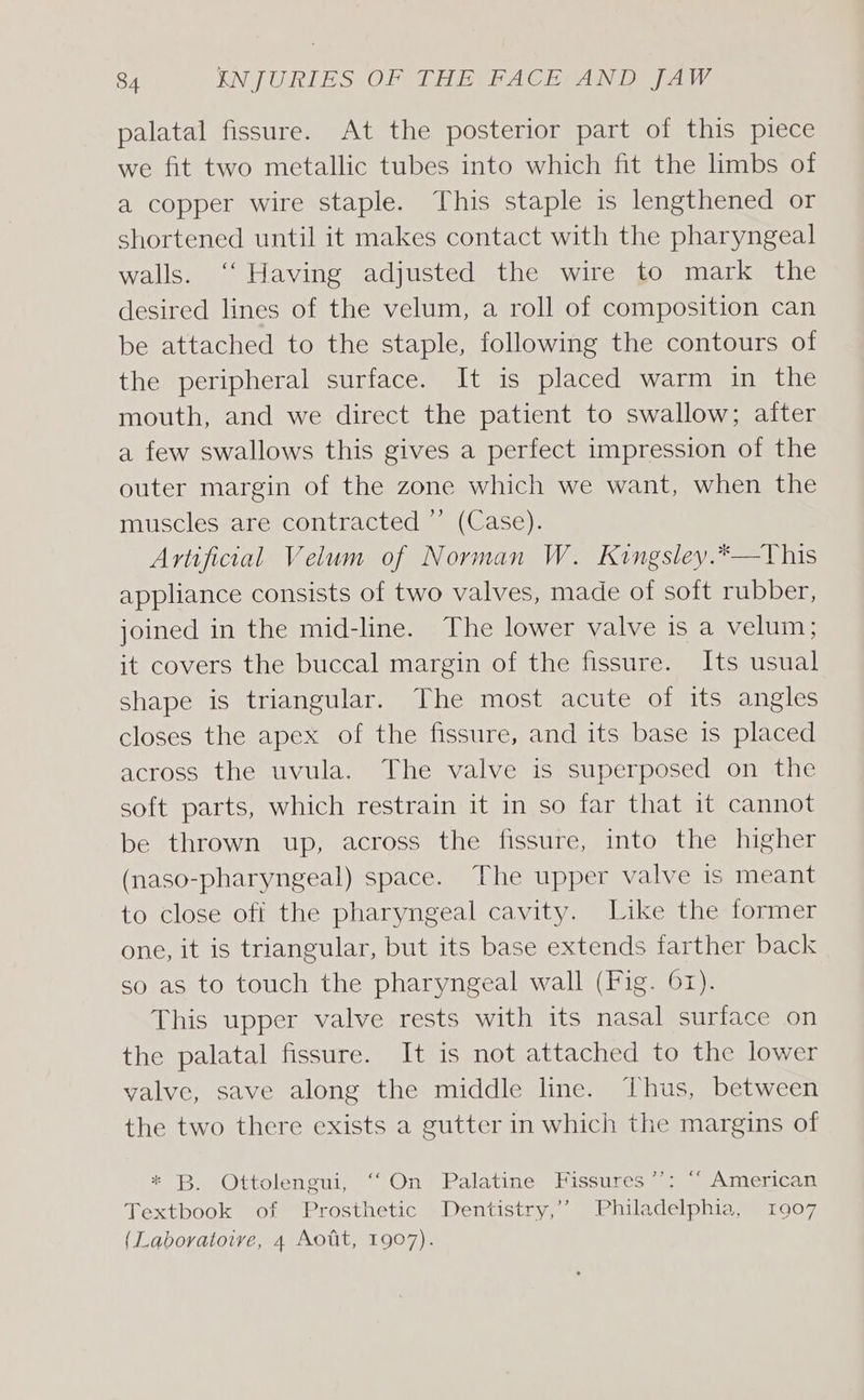 palatal fissure. At the posterior part of this piece we fit two metallic tubes into which fit the limbs of a copper wire staple. This staple is lengthened or shortened until it makes contact with the pharyngeal walls. ‘‘ Having adjusted the wire to mark the desired lines of the velum, a roll of composition can be attached to the staple, following the contours of the peripheral surface. It is placed warm in the mouth, and we direct the patient to swallow; after a few swallows this gives a perfect impression of the outer margin of the zone which we want, when the muscles are contracted ” (Case). Artificial Velum of Norman W. Kingsley.*—This appliance consists of two valves, made of soft rubber, joined in the mid-line. The lower valve is a velum; it covers the buccal margin of the fissure. Its usual shape is triangular. The most acute of its angles closes the apex of the fissure, and its base is placed across the uvula. The valve is superposed on the soft parts, which restrain it in so [Art haiebt cannot be thrown up, across the fissure, into the higher (naso-pharyngeal) space. The upper valve is meant to close off the pharyngeal cavity. Like the former one, it is triangular, but its base extends farther back so as to touch the pharyngeal wall (Fig. 61). This upper valve rests with its nasal surface on the palatal fissure. It is not attached to the lower valve, save along the middle line. Thus, between the two there exists a gutter in which the margins of * B. Ottolengui, ‘‘On Palatine Fissures’’: “‘ American Textbook of Prosthetic Dentistry,’’ Philadelphia, 1907 (Laboratoive, 4 Aott, 1907).