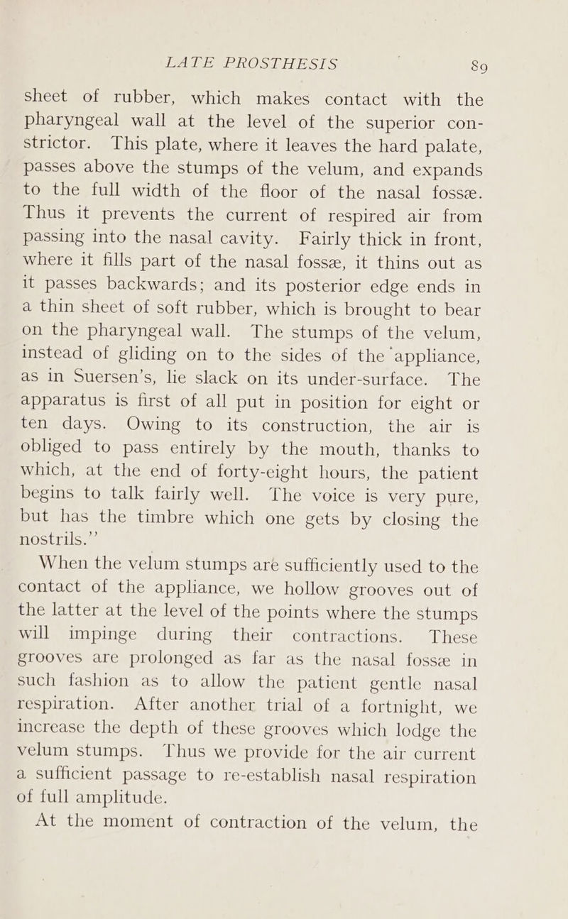 Sheet of rubber, which makes contact with the pharyngeal wall at the level of the superior con- strictor. This plate, where it leaves the hard palate, passes above the stumps of the velum, and expands to the full width of the floor of the nasal fossee. Thus it prevents the current of respired air from passing into the nasal cavity. Fairly thick in front, where it fills part of the nasal fosse, it thins out as it passes backwards; and its posterior edge ends in a thin sheet of soft rubber, which is brought to bear on the pharyngeal wall. The stumps of the velum, instead of gliding on to the sides of the appliance, as in Suersen’s, lie slack on its under-surface. The apparatus is first of all put in position for eight or ten days. Owing to its construction, the air is obliged to pass entirely by the mouth, thanks to which, at the end of forty-eight hours, the patient begins to talk fairly well. The voice is very pure, but has the timbre which one gets by closing the nostrils.”’ When the velum stumps are sufficiently used to the contact of the appliance, we hollow grooves out of the latter at the level of the points where the stumps will impinge during their contractions. These grooves are prolonged as far as the nasal fosse in such fashion as to allow the patient gentle nasal respiration. After another trial of a fortnight, we increase the depth of these grooves which lodge the velum stumps. Thus we provide for the air current a sufficient passage to re-establish nasal respiration of full amplitude. At the moment of contraction of the velum, the