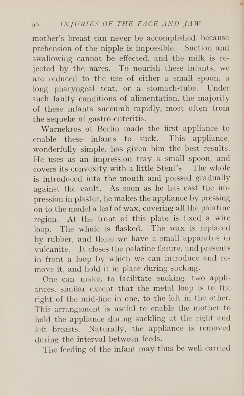 mother’s breast can never be accomplished, because prehension of the nipple is impossible. Suction and swallowing cannot be effected, and the milk is re- jected by the nares. To nourish these infants, we are reduced to the use of either a small spoon, a long pharyngeal teat, or a stomach-tube. Under such faulty conditions of alimentation, the majority of these infants succumb rapidly, most often from the sequele of gastro-enteritis. Warnekros of Berlin made the first appliance to enable these infants to suck. This appliance, wonderfully simple, has given him the best results. He uses as an impression tray a small spoon, and covers its convexity with a little Stent’s. The whole is introduced into the mouth and pressed gradually against the vault. As soon as he has cast the im- pression in plaster, he makes the appliance by pressing on to the model a leaf of wax, covering all the palatine region. At the front of this plate is fixed a wire loop. The whole is flasked. The wax is replaced by rubber, and there we have a small apparatus in vulcanite. It closes the palatine fissure, and presents in front a loop by which we can introduce and re- move it, and hold it in place during sucking. One can make, to facilitate sucking, two appli- ances, similar except that the metal loop is to the right of the mid-line in one, to the left in the other. This arrangement is useful to enable the mother to hold the appliance during suckling at the right and left breasts. Naturally, the appliance is removed during the interval between feeds. The feeding of the infant may thus be well carried
