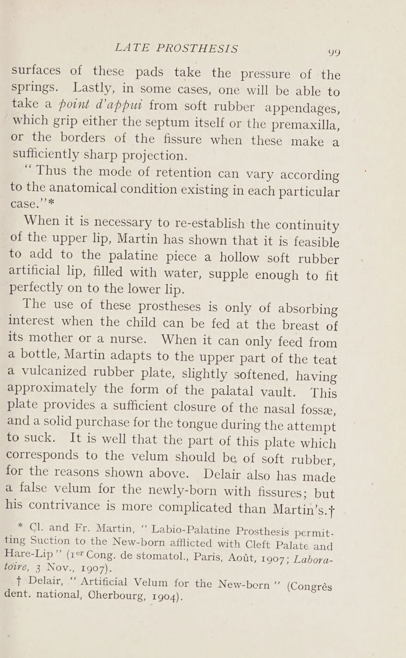 LATE PROSTHESIS go surfaces of these pads take the pressure of ‘the springs. Lastly, in some cases, one will be able to take a point d’appui from soft rubber appendages, which grip either the septum itself or the premaxilla, or the borders of the fissure when these make a sufficiently sharp projection. “ Thus the mode of retention can vary according to the anatomical condition existing in each particular Base. * When it is necessary to re-establish the continuity of the upper lip, Martin has shown that it is feasible to add to the palatine piece a hollow soft rubber artificial lip, filled with water, supple enough to fit perfectly on to the lower lip. The use of these prostheses is only of absorbing interest when the child can be fed at the breast of its mother or a nurse. When it can only feed from a bottle, Martin adapts to the upper part of the teat a vulcanized rubber plate, slightly softened, having approximately the form of the palatal vault. This plate provides a sufficient closure of the nasal fosse, and a solid purchase for the tongue during the attempt to suck. It is well that the part of this plate which corresponds to the velum should be of soft rubber, for the reasons shown above. Delair also has made a false velum for the newly-born with fissures ppUt his contrivance is more complicated than Martin’s.f * Cl. and Fr. Martin, “‘ Labio-Palatine Prosthesis permit- ting Suction to the New-born afflicted with Cleft Palate and Hare-Lip”’ (zt Cong. de stomatol., Paris, Aott, 1907; Labora- towve, 3 Nov., 1907). t Delair, “‘ Artificial Velum for the New-born ”’ (Congrés dent. national, Cherbourg, 1904).