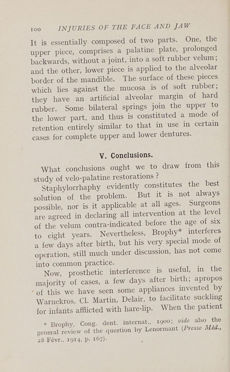 It is essentially composed of two parts. Onexethe upper piece, comprises a palatine plate, prolonged backwards, without a joint, into a soft rubber velum ; and the other, lower piece is applied to the alveolar border of the mandible. The surface of these pieces which lies against the mucosa Is of soft rubber; they have an artificial alveolar margin of hard rubber. Some bilateral springs join the upper to the lower part, and thus is constituted a mode of retention entirely similar to that in use in certain cases for complete upper and lower dentures. V. Conclusions. What conclusions ought we to draw from this study of velo-palatine restorations ? Staphylorrhaphy evidently constitutes the best solution of the problem. But it is not always possible, nor is it applicable at all ages. Surgeons are agreed in declaring all intervention at the level of the velum contra-indicated before the age of six to eight years. Nevertheless, Brophy* interferes a few days after birth, but his very special mode of operation, still much under discussion, has not come into common practice. Now, prosthetic interference is useful, in the majority of cases, a few days after birth; apropos ‘of this we have seen some appliances invented by Warnekros, Cl. Martin, Delair, to facilitate suckling for infants afflicted with hare-lip. When the patient * Brophy, Cong. dent. internat., 1900; vide also the general review of the question by Lenormant (Presse Méd., 28 Févr., 1914, p- 167).