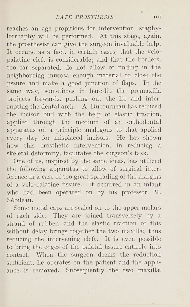 PAL EePROS CA ESES IOI reaches an age propitious for intervention, staphy- lorrhaphy will be performed. At this stage, again, the prosthesist can give the surgeon invaluable help. #t Occurs, aS-a fact, in certain cases, that the velo- palatine cleft is considerable; and that the borders, too far separated, do not allow of finding in the neighbouring mucosa enough material to close the fissure and make a good junction of flaps. In the same way, sometimes in hare-lip the premaxilla projects forwards, pushing out the lip and inter- rupting the dental arch. A. Ducourneau has reduced the incisor bud with the help of elastic traction, applied through the medium of an _ orthodontal apparatus on a principle analogous to that applied every day for misplaced incisors. He has shown how. this prosthetic intervention, in reducing a skeletal deformity, facilitates the surgeon’s task. One of us, inspired by the same ideas, has utilized the following apparatus to allow of surgical inter- ference in a case of too great spreading of the margins of a velo-palatine fissure. It occurred in an infant who had been operated on by his professor, M. Sébileau. Some metal caps are sealed on to the upper molars of each side. They are joined transversely by a strand of rubber, and the elastic traction of this without delay brings together the two maxille, thus reducing the intervening cleft. It is even possible to bring the edges of the palatal fissure entirely into contact. When the surgeon deems the reduction sufficient, he operates on the patient and the appli- ance is removed. Subsequently the two maxille