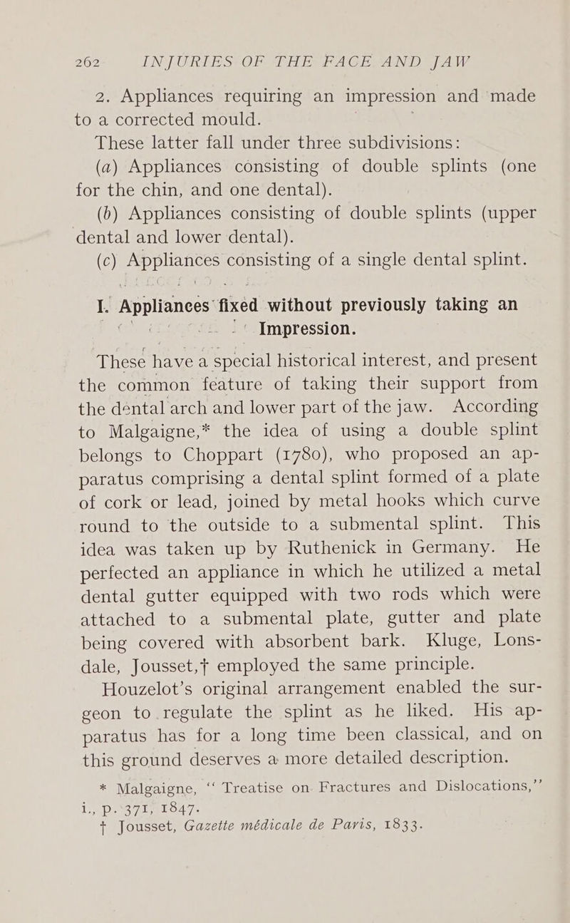 2. Appliances requiring an impression and ‘made i a corrected mould. These latter fall under three subdivisions: (a) Appliances consisting of double splints (one for the chin, and one dental). (6) Appliances consisting of double splints (upper dental and lower dental). (Cc) sae ae: consisting of a single dental splint. I. Appliances fikéd without previously taking an '« Impression. These have a special historical interest, and present the common feature of taking their support from the dental arch and lower part of the jaw. According to Malgaigne,* the idea of using a double splint belongs to Choppart (1780), who proposed an ap- paratus comprising a dental splint formed of a plate of cork or lead, joined by metal hooks which curve round to the outside to a submental splint. This idea was taken up by Ruthenick in Germany. He perfected an appliance in which he utilized a metal dental gutter equipped with two rods which were attached to a submental plate, gutter and plate being covered with absorbent bark. Kluge, Lons- dale, Jousset,t employed the same principle. Houzelot’s original arrangement enabled the sur- geon to regulate the splint as he liked. His ap- paratus has for a long time been classical, and on this ground deserves a more detailed description. * Malgaigne, ‘‘ Treatise on Fractures and Dislocations,”’ Lis Dy 7 LELO4 7s + Jousset, Gazette médicale de Paris, 1833.