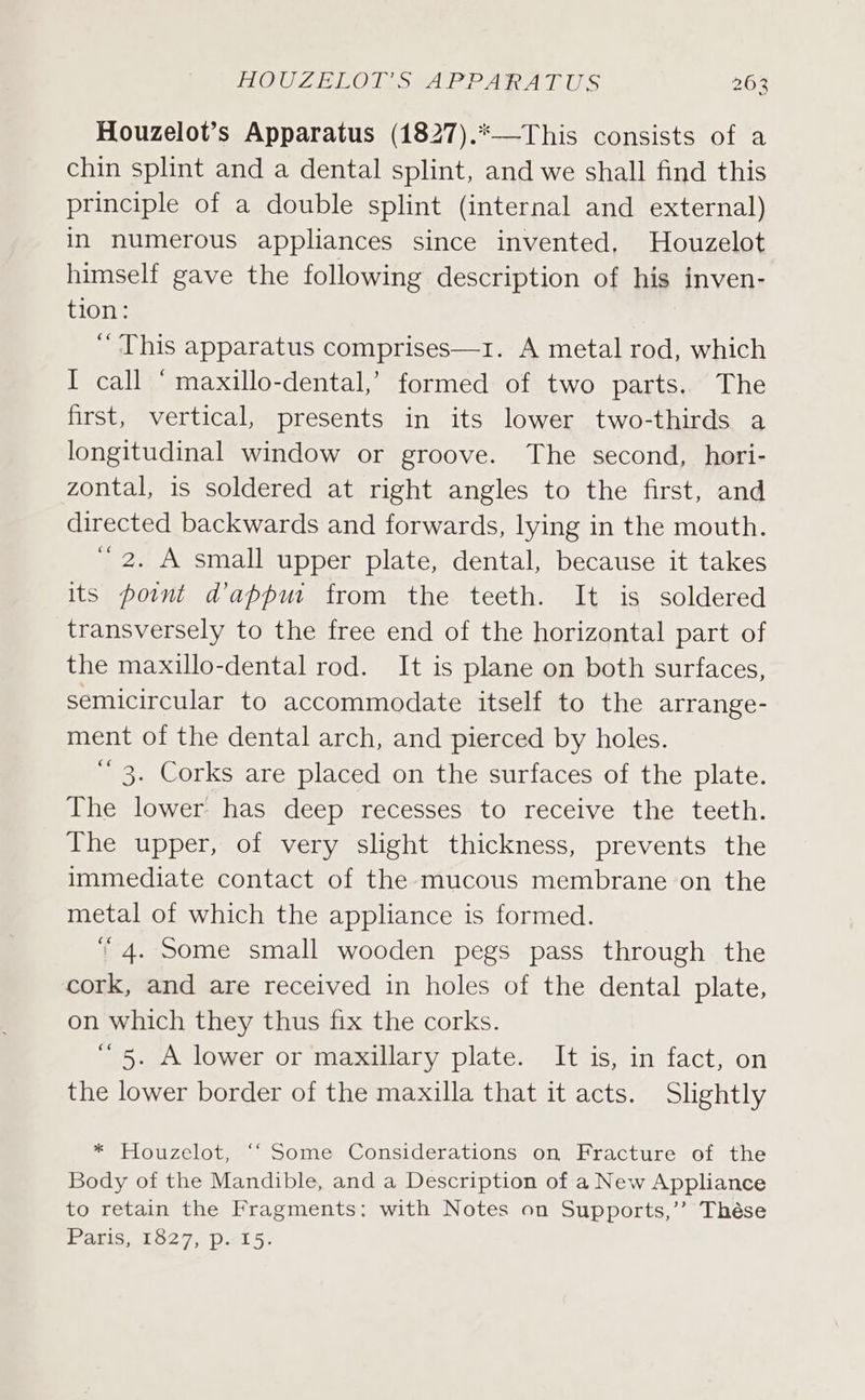 Houzelot’s Apparatus (1827).*—This consists of a chin splint and a dental splint, and we shall find this principle of a double splint (internal and external) in numerous appliances since invented, Houzelot himself gave the following description of his inven- tion: ‘This apparatus comprises—1. A metal rod, which I call ‘ maxillo-dental,’ formed of two parts. The first, vertical, presents in its lower two-thirds a longitudinal window or groove. The second, hori- zontal, is soldered at right angles to the first, and directed backwards and forwards, lying in the mouth. 2. A small upper plate, dental, because it takes its pownt dappur from the teeth. It is soldered transversely to the free end of the horizontal part of the maxillo-dental rod. It is plane on both surfaces, semicircular to accommodate itself to the arrange- ment of the dental arch, and pierced by holes. ‘’ 3. Corks are placed on the surfaces of the plate. The lower has deep recesses to receive the teeth. The upper, of very slight thickness, prevents the immediate contact of the mucous membrane on the metal of which the appliance is formed.  4. Some small wooden pegs pass through the cork, and are received in holes of the dental plate, on which they thus fix the corks. ~ 5. A lower or maxillary plate. It is, in fact, on the lower border of the maxilla that it acts. Slightly * Houzelot, ‘‘ Some Considerations on Fracture of the Body of the Mandible, and a Description of a New Appliance to retain the Fragments: with Notes on Supports,’’ Thése Paris, £827, p&lt;15.