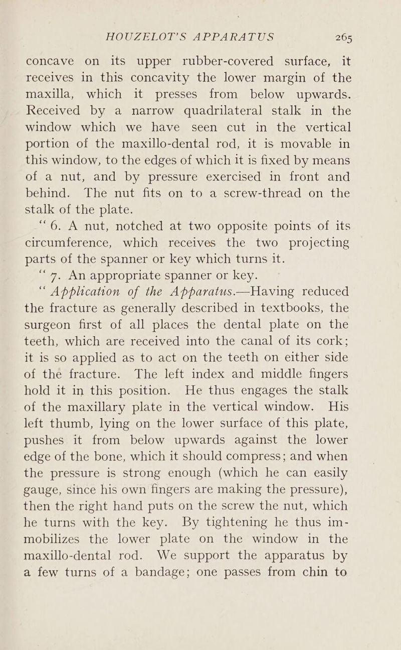 concave on its upper rubber-covered surface, it receives in this concavity the lower margin of the maxilla, which it presses from below upwards. Received by a narrow quadrilateral stalk in the window which we have seen cut in the vertical portion of the maxillo-dental rod, it is movable in this window, to the edges of which it is fixed by means of a nut, and by pressure exercised in front and behind. The nut fits on to a screw-thread on the stalk of the plate. “6. A nut, notched at two opposite points of its circumference, which receives the two projecting parts of the spanner or key which turns it. ““7, An appropriate spanner or key. “ Application of the Apparatus ——Having reduced the fracture as generally described in textbooks, the surgeon first of all places the dental plate on the teeth, which are received into the canal of its cork; it is so applied as to act on the teeth on either side of the fracture. The left index and middle fingers hold it in this position. He thus engages the stalk of the maxillary plate in the vertical window. His left thumb, lying on the lower surface of this plate, pushes it from below upwards against the lower edge of the bone, which it should compress; and when the pressure is strong enough (which he can easily gauge, since his own fingers are making the pressure), then the right hand puts on the screw the nut, which he turns with the key. By tightening he thus im- mobilizes the lower plate on the window in the maxillo-dental rod. We support the apparatus by a few turns of a bandage; one passes from chin to