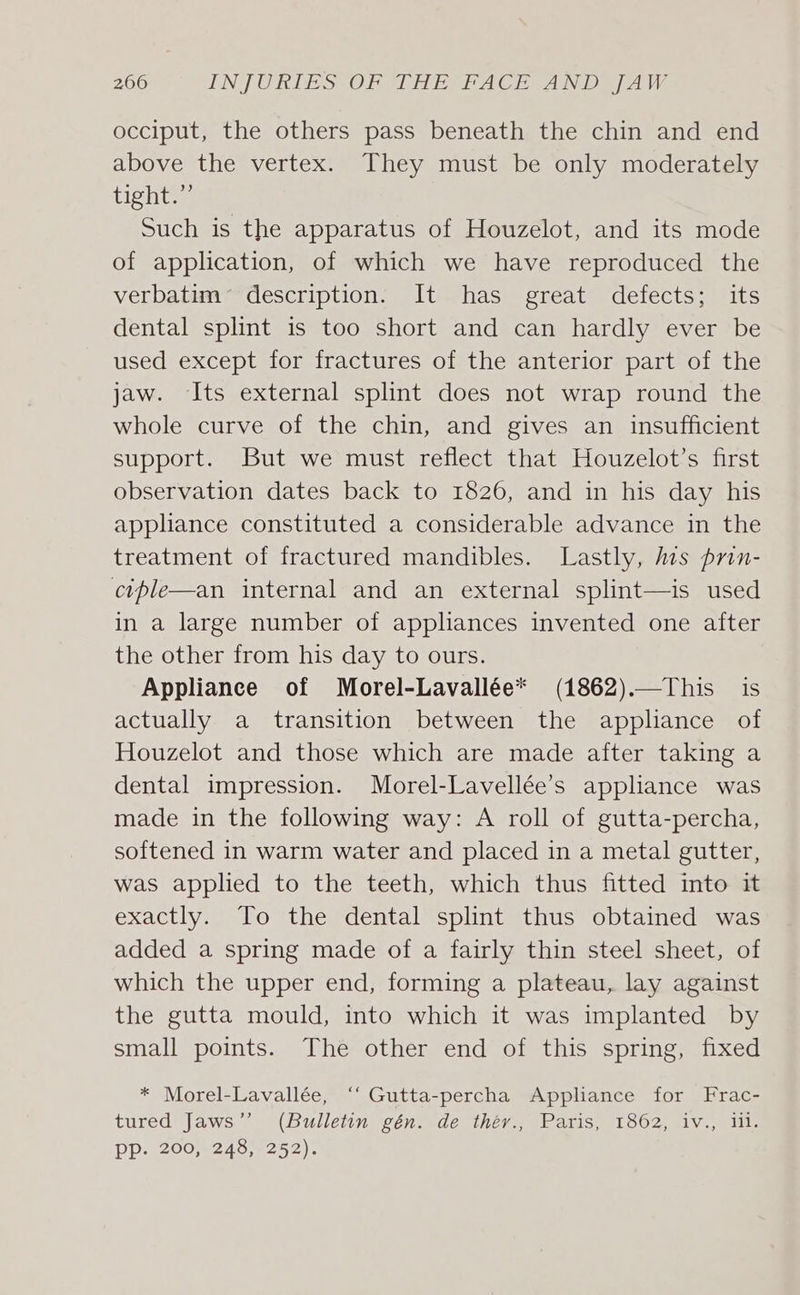 occiput, the others pass beneath the chin and end above the vertex. They must be only moderately tight.’’ Such is the apparatus of Houzelot, and its mode of application, of which we have reproduced the verbatim’ description. It has great defects; its dental splint is too short and can hardly ever be used except for fractures of the anterior part of the jaw. Its external splint does not wrap round the whole curve of the chin, and gives an insufficient support. But we must reflect that Houzelot’s first observation dates back to 1826, and in his day his appliance constituted a considerable advance in the treatment of fractured mandibles. Lastly, lis prin- ciple—an internal and an external splint—is used in a large number of appliances invented one after the other from his day to ours. Appliance of Morel-Lavallée* (1862).—This is actually a transition between the apphance of Houzelot and those which are made after taking a dental impression. Morel-Lavellée’s appliance was made in the following way: A roll of gutta-percha, softened in warm water and placed in a metal gutter, was applied to the teeth, which thus fitted into it exactly. To the dental splint thus obtained was added a spring made of a fairly thin steel sheet, of which the upper end, forming a plateau, lay against the gutta mould, into which it was implanted by small points. The other end of this spring, fixed * Morel-Lavallée, ‘‘ Gutta-percha Applance for Frac- tured Jaws” (Bulletin gén. de théy., Paris, 1862, iv., lil. PP. 20062487252)