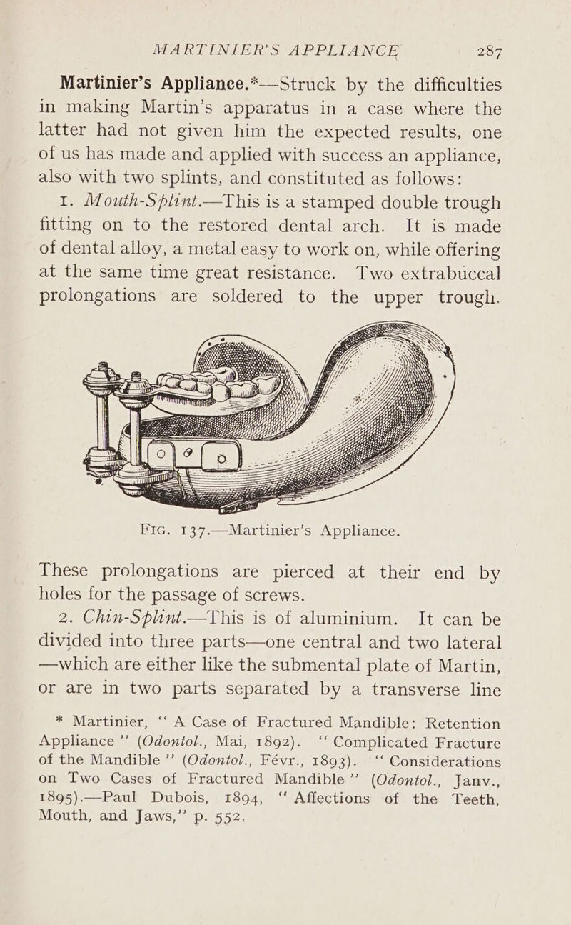 Martinier’s Applianee.*—-Struck by the difficulties in making Martin’s apparatus in a case where the latter had not given him the expected results, one of us has made and applied with success an appliance, also with two splints, and constituted as follows: I. Mouth-Splint.—This is a stamped double trough fitting on to the restored dental arch. It is made of dental alloy, a metal easy to work on, while offering at the same time great resistance. Two extrabuccal prolongations are soldered to the upper trough. These prolongations are pierced at their end by holes for the passage of screws. 2. Chin-Splint.—This is of aluminium. It can be divided into three parts—one central and two lateral —which are either like the submental plate of Martin, or are in two parts separated by a transverse line * Martinier, “‘ A Case of Fractured Mandible: Retention Appliance ”’ (Odontol., Mai, 1892). ‘‘ Complicated Fracture of the Mandible ”’ (Odontol., Févr., 1893). ‘‘ Considerations on Two Cases of Fractured Mandible ’’ (Odontol., Jamnv., 1895).—Paul Dubois, 1894, ‘‘ Affections of the Teeth, Mouth, and Jaws,” Pp. 552.