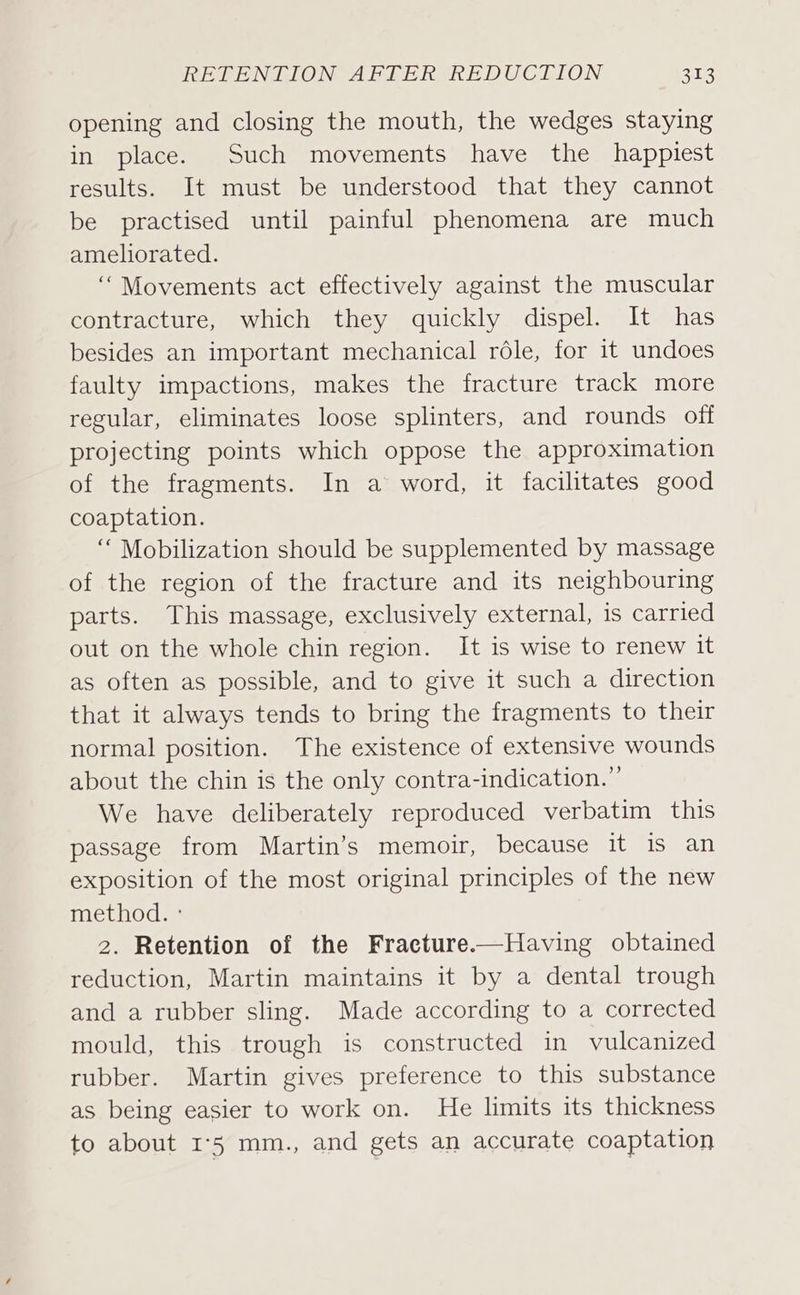 opening and closing the mouth, the wedges staying in place. Such movements have the happiest results. It must be understood that they cannot be practised until painful phenomena are much ameliorated. “Movements act effectively against the muscular contracture, which they quickly dispel. It has besides an important mechanical role, for it undoes faulty impactions, makes the fracture track more regular, eliminates loose splinters, and rounds off projecting points which oppose the approximation of the fragments. In a word, it facilitates good coaptation. “Mobilization should be supplemented by massage of the region of the fracture and its neighbouring parts. This massage, exclusively external, is carried out on the whole chin region. It is wise to renew it as often as possible, and to give it such a direction that it always tends to bring the fragments to their normal position. The existence of extensive wounds about the chin is the only contra-indication.”’ We have deliberately reproduced verbatim this passage from Martin’s memoir, because it is an exposition of the most original principles of the new method. ° 2. Retention of the Fracture.—Having obtained reduction, Martin maintains it by a dental trough and a rubber sling. Made according to a corrected mould, this trough is constructed in vulcanized rubber. Martin gives preference to this substance as being easier to work on. He limits its thickness to about I°5 mm., and gets an accurate coaptation