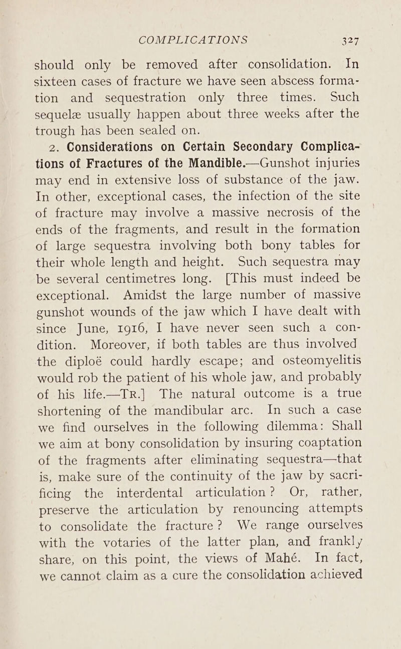 should only be removed after consolidation. In sixteen cases of fracture we have seen abscess forma- tion and sequestration only three times. Such sequele usually happen about three weeks after the trough has been sealed on. 2. Considerations on Certain Secondary Complica- tions of Fractures of the Mandible.——Gunshot injuries may end in extensive loss of substance of the jaw. In other, exceptional cases, the infection of the site of fracture may involve a massive necrosis of the ends of the fragments, and result in the formation of large sequestra involving both bony tables for their whole length and height. Such sequestra may be several centimetres long. [This must indeed be exceptional. Amidst the large number of massive gunshot wounds of the jaw which I have dealt with since June, 1916, I have never seen such a con- dition. Moreover, if both tables are thus involved the diploé could hardly escape; and osteomyelitis would rob the patient of his whole jaw, and probably of his life—TR.] The natural outcome is a true shortening of the mandibular arc. In such a case we find ourselves in the following dilemma: Shall we aim at bony consolidation by insuring coaptation of the fragments after eliminating sequestra—that is, make sure of the continuity of the jaw by sacri- ficing the interdental articulation? Or, rather, preserve the articulation by renouncing attempts to consolidate the fracture? We range ourselves with the votaries of the latter plan, and frankly share, on this point, the views of Mahé. In fact, we cannot claim as a cure the consolidation achieved