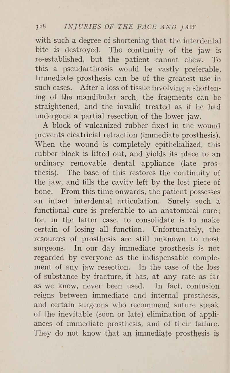 with such a degree of shortening that the interdental bite is destroyed. The continuity of the jaw is re-established, but the patient cannot chew. To this a pseudarthrosis would be vastly preferable. Immediate prosthesis can be of the greatest use in such cases. After a loss of tissue involving a shorten- ing of the mandibular arch, the fragments can be straightened, and the invalid treated as if he had undergone a partial resection of the lower jaw. A block of vulcanized rubber fixed in the wound prevents cicatricial retraction (immediate prosthesis). When the wound is completely epithelialized, this rubber block is lifted out, and yields its place to an ordinary removable dental appliance (late pros- thesis). The base of this restores the continuity of the jaw, and fills the cavity left by the lost piece of bone. From this time onwards, the patient possesses an intact interdental articulation. Surely such a functional cure is preferable to an anatomical cure; for, in the latter case, to consolidate is to make certain of losing all function. Unfortunately, the resources of prosthesis are still unknown to most surgeons. In our day immediate prosthesis is not regarded by everyone as the indispensable comple- ment of any jaw resection. In the case of the loss of substance by fracture, it has, at any rate as far as we know, never been used. In fact, confusion reigns between immediate and internal prosthesis, and certain surgeons who recommend suture speak of the inevitable (soon or late) elimination of appli- ances of immediate prosthesis, and of their failure. They do not know that an immediate prosthesis is