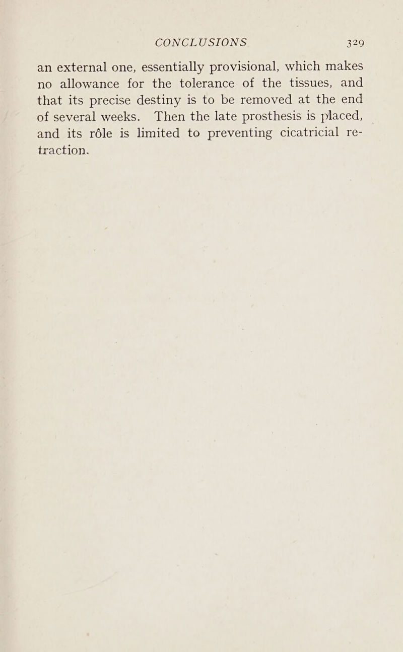 an external one, essentially provisional, which makes no allowance for the tolerance of the tissues, and that its precise destiny is to be removed at the end of several weeks. Then the late prosthesis is placed, — and its réle is limited to preventing cicatricial re- traction.