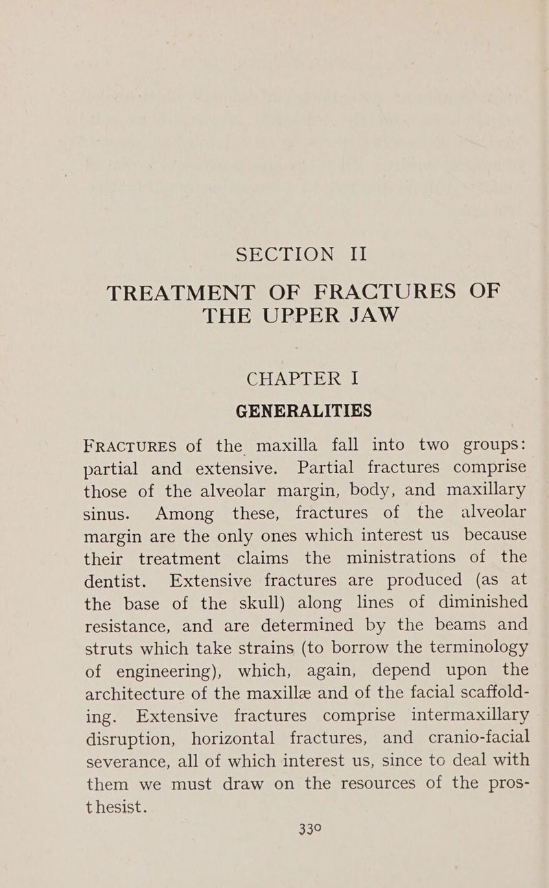 SEL @ Neal TREATMENT OF FRACTURES OF THE UPPER JAW CHAPTER I GENERALITIES FRACTURES of the maxilla fall into two groups: partial and extensive. Partial fractures comprise those of the alveolar margin, body, and maxillary sinus. Among these, fractures of the alveolar margin are the only ones which interest us because their treatment claims the ministrations of the dentist. Extensive fractures are produced (as at the base of the skull) along lines of diminished resistance, and are determined by the beams and struts which take strains (to borrow the terminology of engineering), which, again, depend upon the architecture of the maxilla and of the facial scaffold- ing. Extensive fractures comprise intermaxillary disruption, horizontal fractures, and cranio-facial severance, all of which interest us, since to deal with them we must draw on the resources of the pros- t hesist. 33°