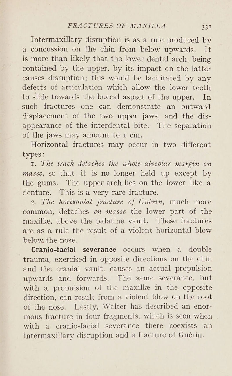 Intermaxillary disruption is as a rule produced by a concussion on the chin from below upwards. It is more than likely that the lower dental arch, being contained by the upper, by its impact on the latter causes disruption; this would be facilitated by any defects of articulation which allow the lower teeth to slide towards the buccal aspect of the upper. In such fractures one can demonstrate an outward displacement of the two upper jaws, and the dis- appearance of the interdental bite. The separation of the jaws may amount to I cm. Horizontal fractures may occur in two different types: 1. The track detaches the whole alveolar margin en iiassc es Oetateelt miselOslone creel m UpmexCepusDy the gums. The upper arch lies on the lower like a denture. This is a very rare fracture. 2. The horizontal fracture of Guérin, much more common, detaches en masse the lower part of the maxille, above the palatine vault. These fractures are as a rule the result of a violent horizontal blow below, the nose. _ Cranjo-facial severance occurs when a double trauma, exercised in opposite directions on the chin and the cranial vault, causes an actual propulsion upwards and forwards. The same severance, but with a propulsion of the maxille in the opposite direction, can result from a violent blow on the root of the nose. Lastly, Walter has described an enor- mous fracture in four fragments, which is seen when with a cranio-facial severance there coexists an intermaxillary disruption and a fracture of Guerin.