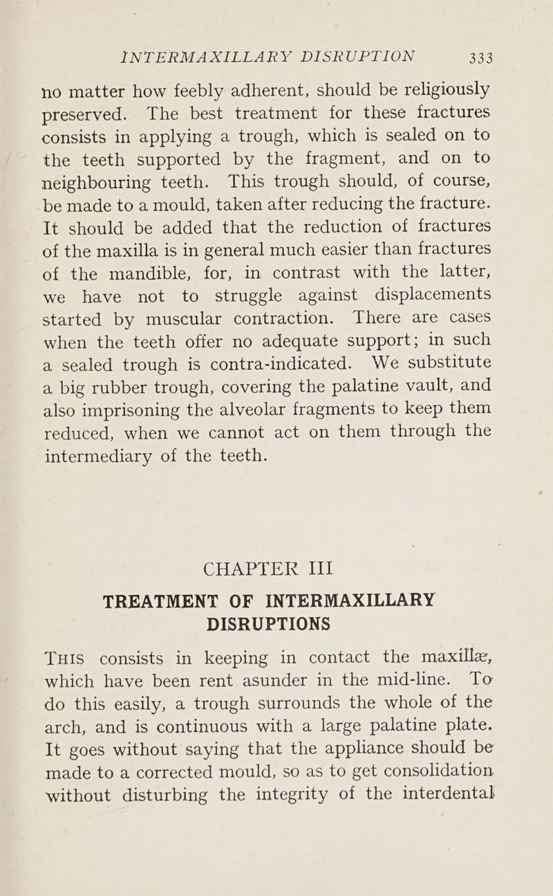 no matter how feebly adherent, should be religiously preserved. The best treatment for these fractures consists in applying a trough, which is sealed on to the teeth supported by the fragment, and on to neighbouring teeth. This trough should, of course, be made to a mould, taken after reducing the fracture. It should be added that the reduction of fractures of the maxilla is in general much easier than fractures of the mandible, for, in contrast with the latter, we have not to struggle against displacements started by muscular contraction. There are cases when the teeth offer no adequate support; in such a sealed trough is contra-indicated. We substitute a big rubber trough, covering the palatine vault, and also imprisoning the alveolar fragments to keep them reduced, when we cannot act on them through the intermediary of the teeth. CHAPTER Iil TREATMENT OF INTERMAXILLARY DISRUPTIONS THIS consists in keeping in contact the maxille, which have been rent asunder in the mid-line. To do this easily, a trough surrounds the whole of the arch, and is continuous with a large palatine plate. It goes without saying that the appliance should be made to a corrected mould, so as to get consolidation, without disturbing the integrity of the interdental