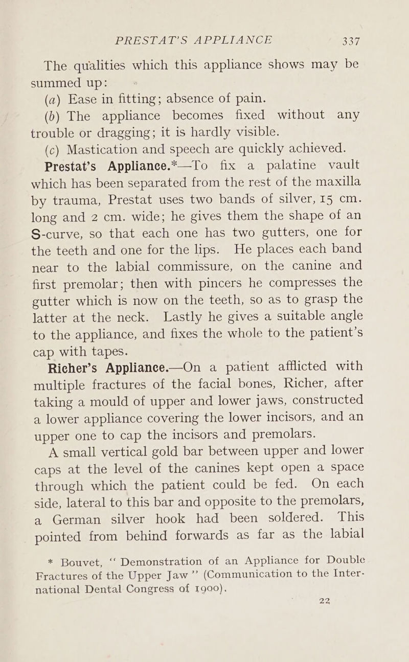 The qualities which this appliance shows may be summed up: (a) Ease in fitting; absence of pain. (b) The appliance becomes fixed without any trouble or dragging; it is hardly visible. (c) Mastication and speech are quickly achieved. Prestat’s Appliance.*—To fix a palatine vault which has been separated from the rest of the maxilla by trauma, Prestat uses two bands of silver, 15 cm. long and 2 cm. wide; he gives them the shape of an S-curve, so that each one has two gutters, one for the teeth and one for the lips. He places each band near to the labial commissure, on the canine and first premolar; then with pincers he compresses the gutter which is now on the teeth, so as to grasp the latter at the neck. Lastly he gives a suitable angle to the appliance, and fixes the whole to the patient’s cap with tapes. Richer’s Appliance.—On a patient afflicted with multiple fractures of the facial bones, Richer, after taking a mould of upper and lower jaws, constructed a lower appliance covering the lower incisors, and an upper one to cap the incisors and premolars. A small vertical gold bar between upper and lower caps at the level of the canines kept open a space through which the patient could be fed. On each side, lateral to this bar and opposite to the premolars, a German silver hook had been soldered. This pointed from behind forwards as far as the labial * Bouvet, ‘‘ Demonstration of an Appliance for Double Fractures of the Upper Jaw’ (Communication to the Inter- national Dental Congress of 1900). 22