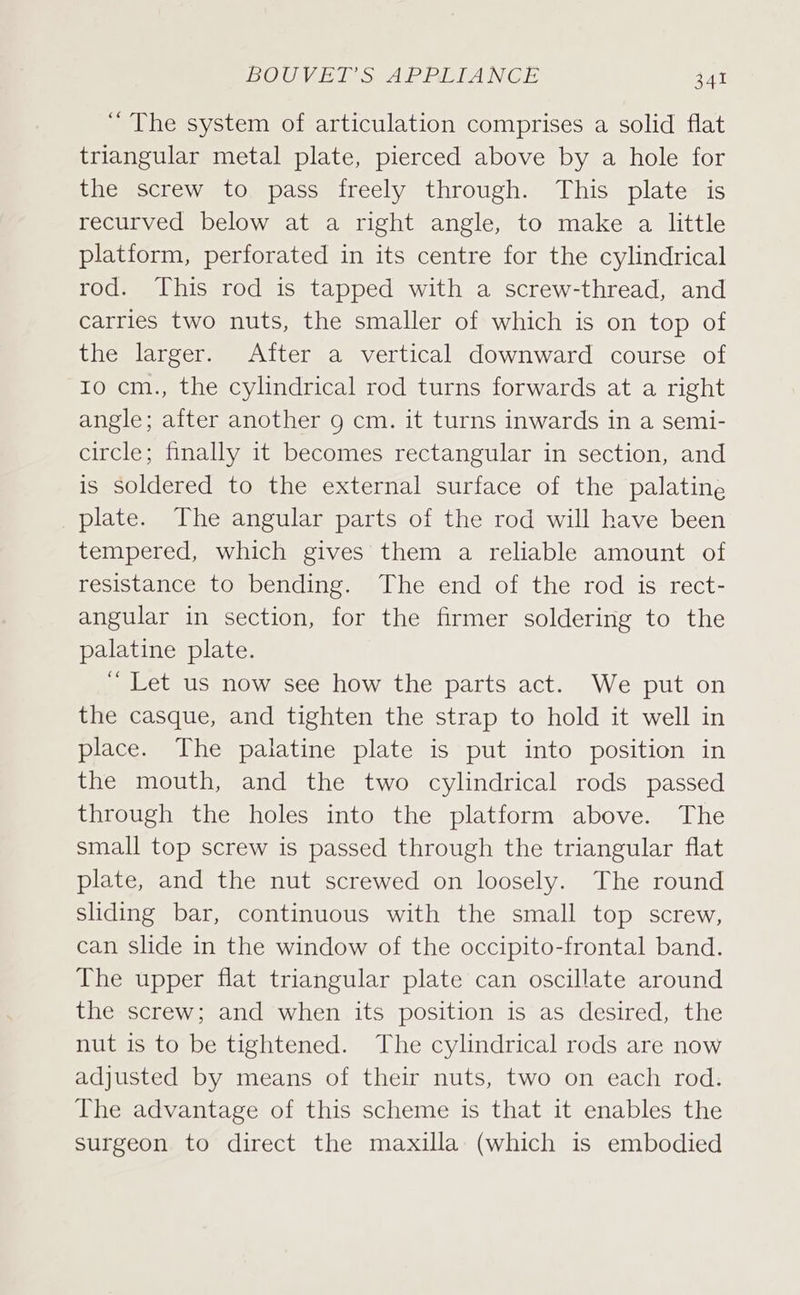 “ The system of articulation comprises a solid flat triangular metal plate, pierced above by a hole for the screw to pass freely through. This plate is recurved below at a right angle, to make a little platiorm, perforated in its centre for the cylindrical rod. This rod is tapped with a screw-thread, and carries two nuts, the smaller of which is on top of the larger. Aiter a vertical downward course of Io cm., the cylindrical rod turns forwards at a right angle; after another 9 cm. it turns inwards in a semi- circle; finally it becomes rectangular in section, and is soldered to the external surface of the palatine plate. The angular parts of the rod will have been tempered, which gives them a reliable amount of resistance to bending. The end of the rod is rect- angular in section, for the firmer soldering to the palatine plate. ~ Let us now see how the parts act. We put on the casque, and tighten the strap to hold it well in place. The palatine plate is put into position in the mouth, and the two cylindrical rods passed through the holes into the platform above. The small top screw is passed through the triangular flat plate, and the nut screwed on loosely. The round sliding bar, continuous with the small top screw, can slide in the window of the occipito-frontal band. The upper flat triangular plate can oscillate around the screw; and when its position is as desired, the nut is to be tightened. The cylindrical rods are now adjusted by means of their nuts, two on each rod. The advantage of this scheme is that it enables the surgeon to direct the maxilla (which is embodied