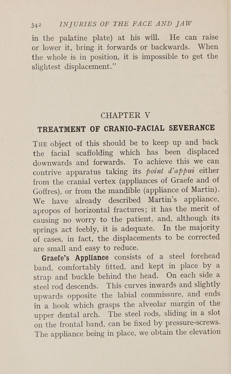 in the palatine plate) at his will. He can raise or lower it, bring it forwards or backwards. When the whole is in position, it is impossible to get the slightest displacement.”’ CHAPTER V TREATMENT OF CRANIO-FACIAL SEVERANCE THE object of this should be to keep up and back the facial scaffolding which has been displaced downwards and forwards. To achieve this we can contrive apparatus taking its point d’appw either from the cranial vertex (appliances of Graefe and of Goffres), or from the mandible (appliance of Martin). We have already described Martin’s appliance, apropos of horizontal fractures; it has the merit of causing no worry to the patient, and, although its springs act feebly, it is adequate. In the majority of cases, in fact, the displacements to be corrected are small and easy to reduce. Graefe’s Appliance consists of a steel forehead band, comfortably fitted, and kept in place by a strap and buckle behind the head. On each side a steel rod descends. This curves inwards and slightly upwards opposite the labial commissure, and ends in a hook which grasps the alveolar margin of the upper dental arch. The steel rods, sliding in a slot on the frontal band, can be fixed by pressure-screws. The appliance being in place, we obtain the elevation