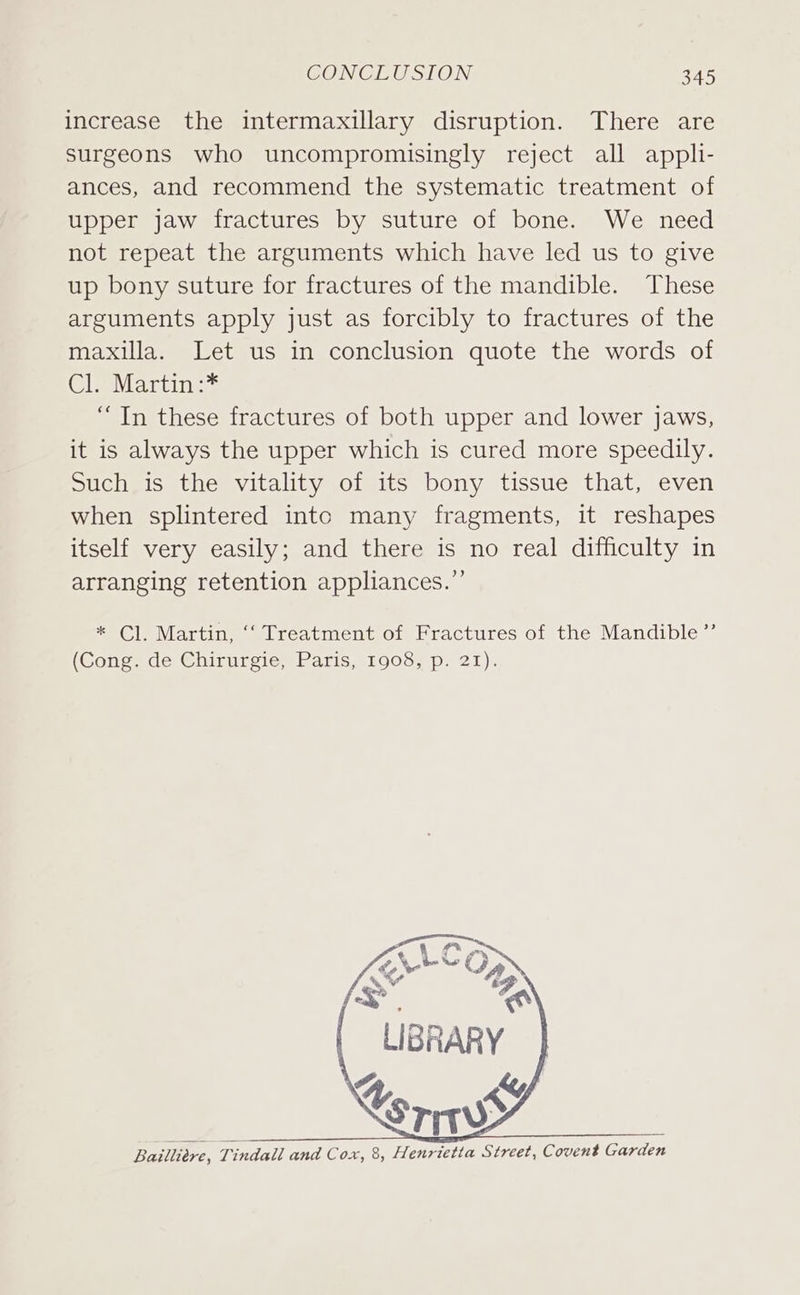 increase the intermaxillary disruption. There are surgeons who uncompromisingly reject all appli- ances, and recommend the systematic treatment of upper jaw fractures by suture of bone. We need not repeat the arguments which have led us to give up bony suture for fractures of the mandible. These arguments apply just as forcibly to fractures of the maxilla. Let us in conclusion quote the words of Cl. Martin :* “In these fractures of both upper and lower jaws, it is always the upper which is cured more speedily. Such is the vitality of its bony tissue that, even when splintered intc many fragments, it reshapes itself very easily; and there is no real difficulty in arranging retention appliances.” * Cl. Martin, ‘‘ Treatment of Fractures of the Mandible ’”’ (Cong, de Chirurgie, Paris, 1908, p. 21). A, aS, Bailliere, Tindall and Cox, 8, Henrietta Street, Covent Garden