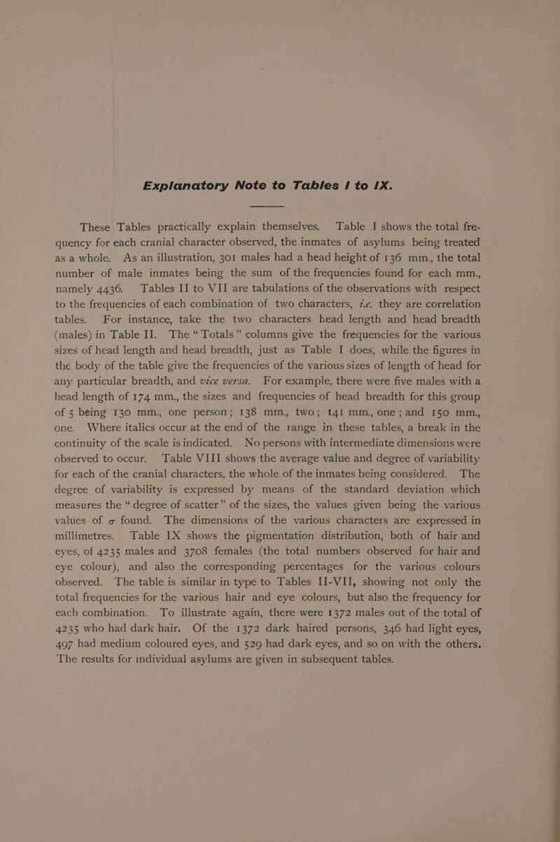 These Tables practically explain themselves. Table I shows the total fre- quency for each cranial character observed, the inmates of asylums being treated asa whole. As an illustration, 301 males had a head height of 136 mm., the total number of male inmates being the sum of the frequencies found for each mm., namely 4436. Tables II to VII are tabulations of the observations with respect to the frequencies of each combination of two characters, ze. they are correlation tables. For instance, take the two characters head length and head breadth (males) in Table II. The “Totals” columns give the frequencies for the various sizes of head length and head breadth, just as Table I does, while the figures in the body of the table give the frequencies of the various sizes of length of head for any particular breadth, and wzce versa. For example, there were five males with a head length of 174 mm., the sizes and frequencies of head breadth for this group of 5 being 130 mm., one person; 138 mm., two; 141 mm., one; and I50 mm.,, one. Where italics occur at the end of the range in these tables, a break in the continuity of the scale isindicated. No persons with intermediate dimensions were observed to occur. Table VIII shows the average value and degree of variability for each of the cranial characters, the whole of the inmates being considered. The degree of variability is expressed by means of the standard deviation which measures the “ degree of scatter” of the sizes, the values given being the various values of « found. The dimensions of the various characters are expressed in millimetres. Table IX shows the pigmentation distribution, both of hair and eyes, of 4235 males and 3708 females (the total numbers observed for hair and eye colour), and also the corresponding percentages for the various colours observed. The table is similar in type to Tables II-VII, showing not only the total frequencies for the various hair and eye colours, but also the frequency for each combination. To illustrate again, there were 1372 males out of the total of 4235 who had dark hair. Of the 1372 dark haired persons, 346 had light eyes, 497 had medium coloured eyes, and 529 had dark eyes, and so on with the others. The results for individual asylums are given in subsequent tables. —