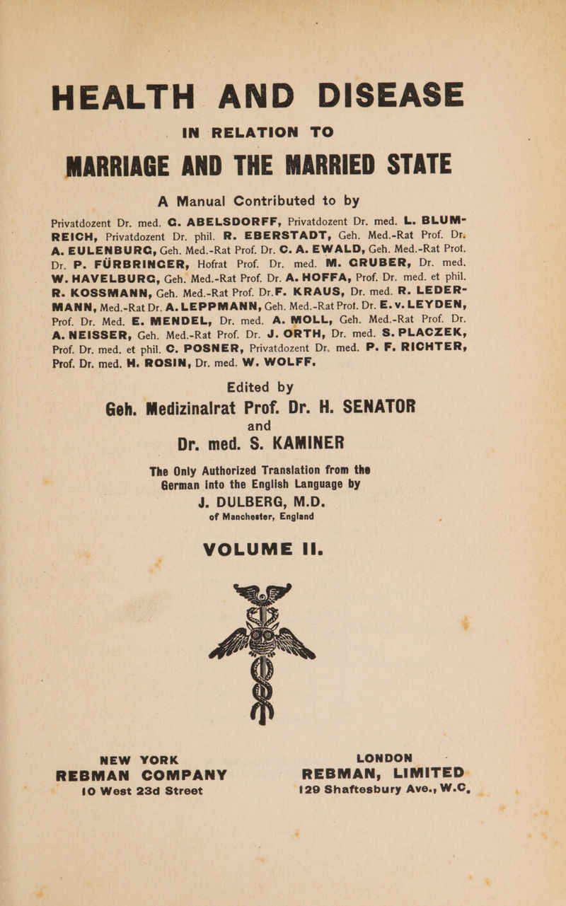 HEALTH AND DISEASE IN RELATION TO MARRIAGE AND THE MARRIED STATE A Manual Contributed to by Privatdozent Dr. med. G. ABELSDORFF, Privatdozent Dr. med. L. BLUM- REICH, Privatdozent Dr. phil. R. EBERSTADT, Geh. Med.-Rat Prof. Dr. A. EULENBURG, Geh. Med.-Rat Prof. Dr. C. A. EWALD, Geh. Med.-Rat Prot. Dr. P. FÜRBRINGER, Hofrat Prof. Dr. med. M. GRUBER, Dr. med. W. HAVELBURG, Geh. Med.-Rat Prof. Dr. A. HOFFA, Prof. Dr. med. et phil. R. KOSSMANN, Geh. Med.-Rat Prof. Dr.F. KRAUS, Dr. med. R. LEDER- MANN, Med.-RatDr. A.LEPPMANN, Geh. Med.-Rat Prot. Dr. E.v.LEYDEN, Prof. Dr. Med. E. MENDEL, Dr. med. A. MOLL, Geh. Med.-Rat Prof, ‘Dr. A. NEISSER, Geh. Med.-Rat Prof. Dr. J. ORTH, Dr. med. S. PLACZEK, Prof. Dr. med. et phil. ©. POSNER, Privatdozent Dr. med. P. F, RICHTER, Prof. Dr. med. M. ROSIN, Dr. med. W. WOLFF. Edited by Geh. Medizinalrat Prof. Dr. H. SENATOR and Dr. med. S. KAMINER The Only Authorized Translation from the German into the English Language by J. DULBERG, M.D. of Manchester, England VOLUME Il. NEW YORK LONDON REBMAN COMPANY REBMAN, LIMITED