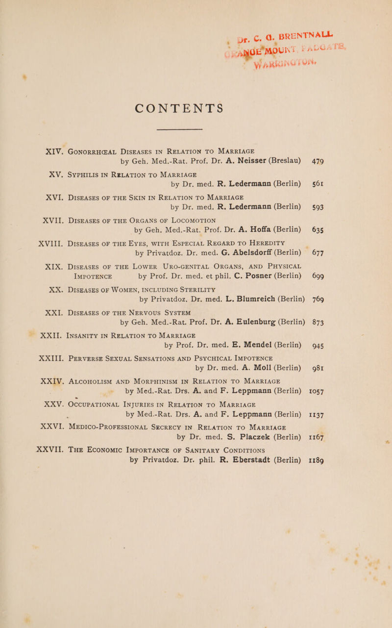 XXI. CONTENTS GONORRHCAL DISEASES IN RELATION TO MARRIAGE by Geh. Med.-Rat. Prof. Dr. A. Neisser (Breslau) SYPHILIS IN RELATION TO MARRIAGE by Dr. med. R. Ledermann (Berlin) DISEASES OF THE SKIN IN RELATION TO MARRIAGE by Dr. med. R. Ledermann (Berlin) DISEASES OF THE ORGANS OF LOCOMOTION by Geh. Med.-Rat. Prof. Dr. A. Hoffa (Berlin) DISEASES OF THE EYES, WITH ESPECIAL REGARD TO HEREDITY DISEASES OF THE LOWER URO-GENITAL ORGANS, AND PHYSICAL IMPOTENCE by Prof. Dr. med. et phil. C. Posner (Berlin) DISEASES OF WOMEN, INCLUDING STERILITY by Privatdoz. Dr. med, L. Blumreich (Berlin) DISEASES OF THE NERVOUS SYSTEM by Geh. Med.-Rat. Prof. Dr. A. Eulenburg (Berlin) INSANITY IN RELATION TO MARRIAGE by Prof. Dr. med. E. Mendel (Berlin) PERVERSE SEXUAL SENSATIONS AND PSYCHICAL IMPOTENCE by Dr. med. A. Moll (Berlin) ALCOHOLISM AND MORPHINISM IN RELATION TO MARRIAGE by Med.-Rat. Drs. A, and F. Leppmann (Berlin) OCCUPATIONAL INJURIES IN RELATION TO MARRIAGE by Med.-Rat. Drs. A, and F. Leppmann (Berlin) MEDICO-PROFESSIONAL SECRECY IN RELATION TO MARRIAGE by Dr. med. S. Placzek (Berlin) THE ECONOMIC IMPORTANCE OF SANITARY CONDITIONS by Privatdoz. Dr. phil. R. Eberstadt (Berlin) 479 561 593 635 677 699 769 873 945 g81 1057 1137 1167 1189 TE.