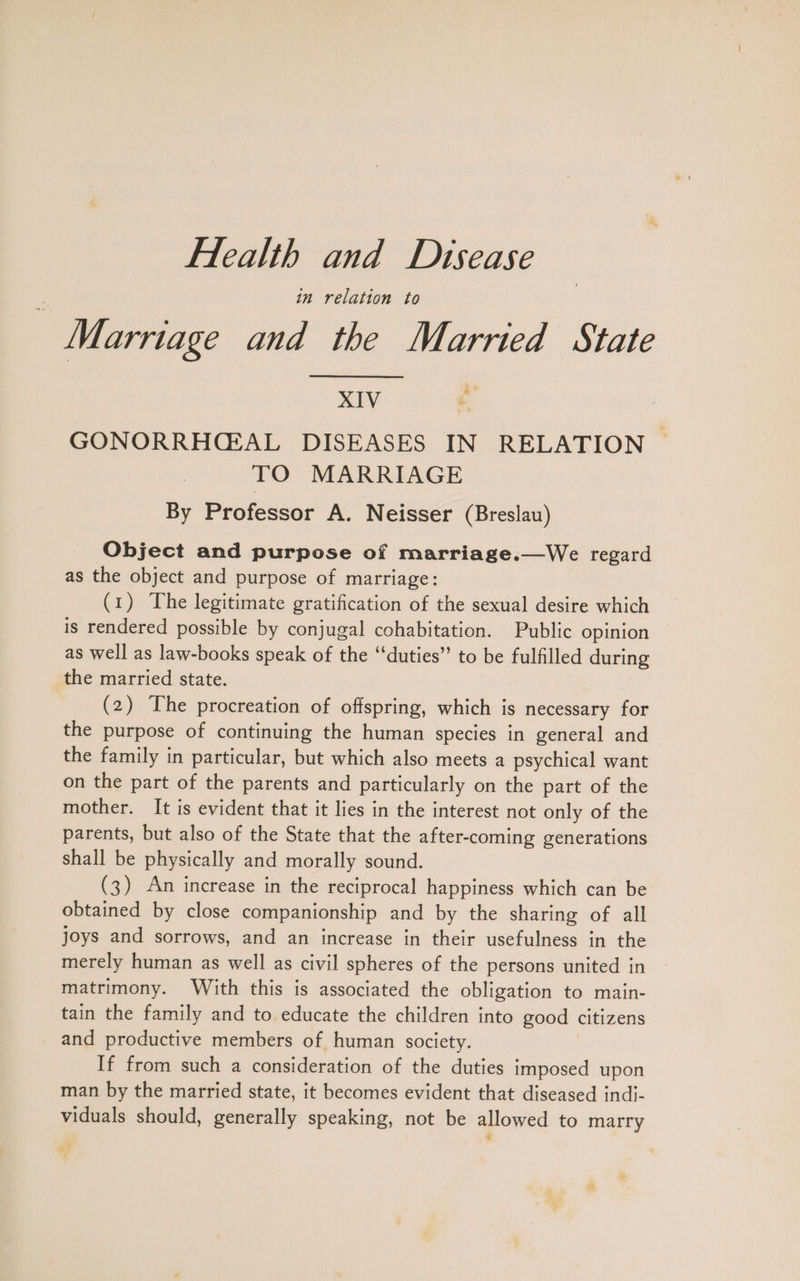 in relation to Marriage and the Married State NIV . GONORRHCAL DISEASES IN RELATION. TO MARRIAGE By Professor A. Neisser (Breslau) We regard Object and purpose of marriage. as the object and purpose of marriage: (1) The legitimate gratification of the sexual desire which is rendered possible by conjugal cohabitation. Public opinion as well as law-books speak of the “duties” to be fulfilled during the married state. (2) The procreation of offspring, which is necessary for the purpose of continuing the human species in general and the family in particular, but which also meets a psychical want on the part of the parents and particularly on the part of the mother. It is evident that it lies in the interest not only of the parents, but also of the State that the after-coming generations shall be physically and morally sound. (3) An increase in the reciprocal happiness which can be obtained by close companionship and by the sharing of all joys and sorrows, and an increase in their usefulness in the merely human as well as civil spheres of the persons united in matrimony. With this is associated the obligation to main- tain the family and to educate the children into good citizens and productive members of human society. If from such a consideration of the duties imposed upon man by the married state, it becomes evident that diseased indi- viduals should, generally speaking, not be allowed to marry