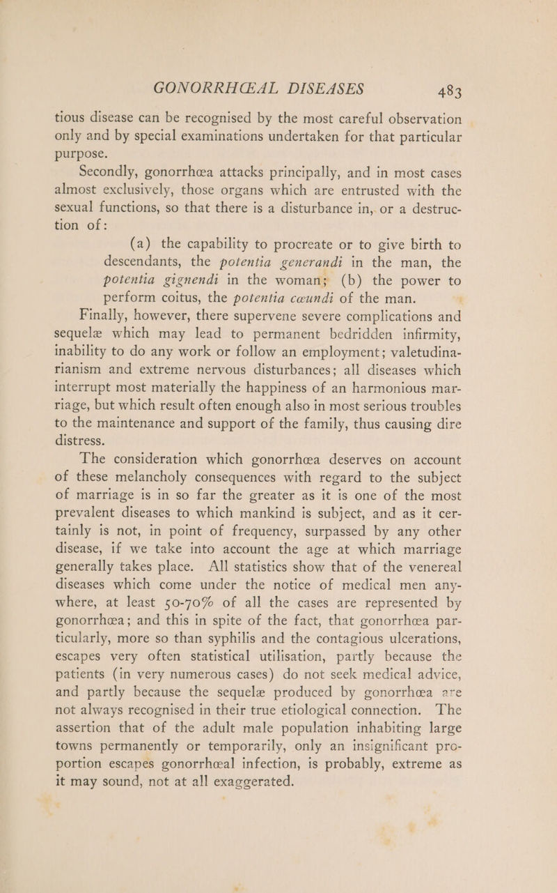 tious disease can be recognised by the most careful observation only and by special examinations undertaken for that particular purpose. Secondly, gonorrhea attacks principally, and in most cases almost exclusively, those organs which are entrusted with the sexual functions, so that there is a disturbance in, or a destruc- tion of: (a) the capability to procreate or to give birth to descendants, the potentia generandi in the man, the potentia gignendi in the woman; (b) the power to perform coitus, the potentia ceundi of the man. Finally, however, there supervene severe complications and sequele which may lead to permanent bedridden infirmity, inability to do any work or follow an employment; valetudina- rianism and extreme nervous disturbances; all diseases which interrupt most materially the happiness of an harmonious mar- riage, but which result often enough also in most serious troubles to the maintenance and support of the family, thus causing dire distress. The consideration which gonorrhea deserves on account of these melancholy consequences with regard to the subject of marriage is in so far the greater as it is one of the most prevalent diseases to which mankind is subject, and as it cer- tainly is not, in point of frequency, surpassed by any other disease, if we take into account the age at which marriage generally takes place. AIl statistics show that of the venereal diseases which come under the notice of medical men any- where, at least 50-70% of all the cases are represented by gonorrhea; and this in spite of the fact, that gonorrhea par- ticularly, more so than syphilis and the contagious ulcerations, escapes very often statistical utilisation, partly because the patients (in very numerous cases) do not seek medical advice, and partly because the sequele produced by gonorrhea are not always recognised in their true etiological connection. The assertion that of the adult male population inhabiting large towns permanently or temporarily, only an insignificant pro- portion escapes gonorrhceal infection, is probably, extreme as it may sound, not at all exaggerated.