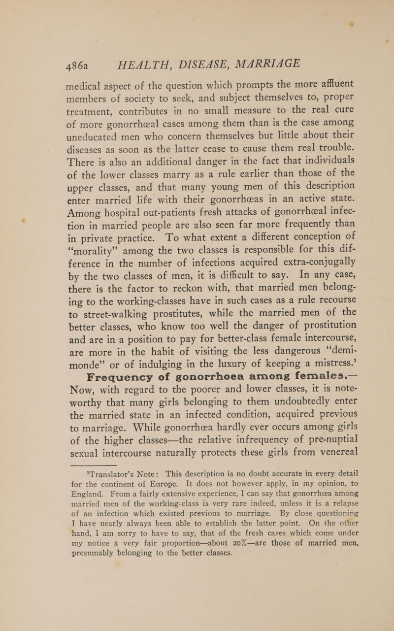 medical aspect of the question which prompts the more affluent members of society to seek, and subject themselves to, proper treatment, contributes in no small measure to the real cure of more gonorrheal cases among them than is the case among uneducated men who concern themselves but little about their diseases as soon as the latter cease to cause them real trouble. There is also an additional danger in the fact that individuals of the lower classes marry as-a rule earlier than those of the upper classes, and that many young men of this description enter married life with their gonorrhceas in an active state. Among hospital out-patients fresh attacks of gonorrheal infec- tion in married people are also seen far more frequently than in private practice. To what extent a different conception of “morality” among the two classes is responsible for this dif- ference in the number of infections acquired extra-conjugally by the two classes of men, it is difficult to say. In any case, there is the factor to reckon with, that married men belong- ing to the working-classes have in such cases as a rule recourse to street-walking prostitutes, while the married men of the better classes, who know too well the danger of prostitution and are in a position to pay for better-class female intercourse, are more in the habit of visiting the less dangerous ‘“‘demi- monde” or of indulging in the luxury of keeping a mistress.’ Frequency of gonorrhoea among females.— Now, with regard to the poorer and lower classes, it is note- worthy that many girls belonging to them undoubtedly enter the married state in an infected condition, acquired previous to marriage. While gonorrhea hardly ever occurs among girls of the higher classes—the relative infrequency of pre-nuptial sexual intercourse naturally protects these girls from venereal ’Translator’s Note: This description is no doubt accurate in every detail for the continent of Europe. It does not however apply, in my opinion, to England. From a fairly extensive experience, I can say that gonorrhoea among married men of the working-class is very rare indeed, unless it is a relapse of an infection which existed previous to marriage. By close questioning I have nearly always been able to establish the latter point. On the other hand, I am sorry to have to say, that of the fresh cases which come under my notice a very fair proportion—about 20%—are those of married men, presumably belonging to the better classes.