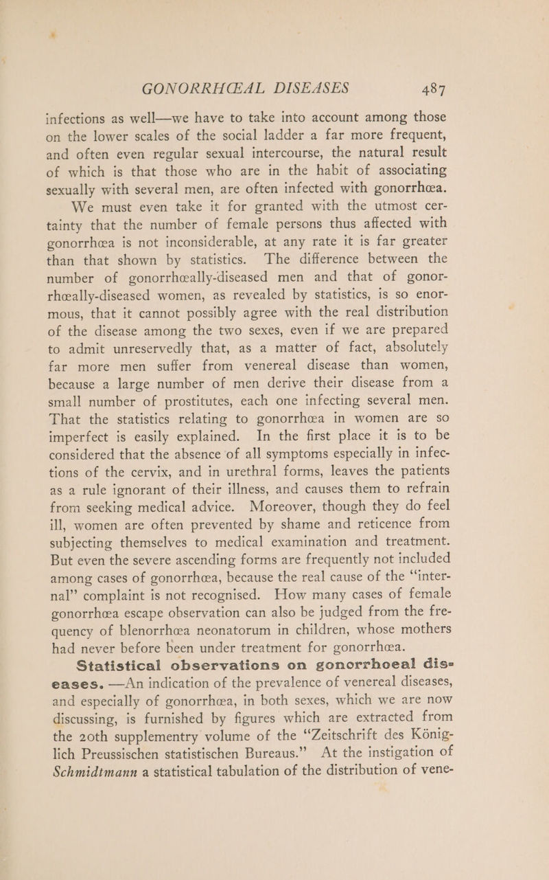 infections as well—we have to take into account among those on the lower scales of the social ladder a far more frequent, and often even regular sexual intercourse, the natural result of which is that those who are in the habit of associating sexually with several men, are often infected with gonorrhea. We must even take it for granted with the utmost cer- tainty that the number of female persons thus affected with gonorrhea is not inconsiderable, at any rate it is far greater than that shown by statistics. The difference between the number of gonorrhaally-diseased men and that of gonor- rheally-diseased women, as revealed by statistics, is so enor- mous, that it cannot possibly agree with the real distribution of the disease among the two sexes, even if we are prepared to admit unreservedly that, as a matter of fact, absolutely far more men suffer from venereal disease than women, because a large number of men derive their disease from a small number of prostitutes, each one infecting several men. That the statistics relating to gonorrh&amp;a in women are so imperfect is easily explained. In the first place it is to be considered that the absence of all symptoms especially ın infec- tions of the cervix, and in urethral forms, leaves the patients as a rule ignorant of their illness, and causes them to refrain from seeking medical advice. Moreover, though they do feel ill, women are often prevented by shame and reticence from subjecting themselves to medical examination and treatment. But even the severe ascending forms are frequently not included among cases of gonorrhea, because the real cause of the “inter- nal” complaint is not recognised. How many cases of female gonorrhea escape observation can also be judged from the fre- quency of blenorrhcea neonatorum in children, whose mothers had never before been under treatment for gonorrhaa. Statistical observations on gonorrhoea! dis» eases. —An indication of the prevalence of venereal diseases, and especially of gonorrhea, in both sexes, which we are now discussing, is furnished by figures which are extracted from the 20th supplementry volume of the “Zeitschrift des König- lich Preussischen statistischen Bureaus.’ At the instigation of Schmidtmann a statistical tabulation of the distribution of vene-