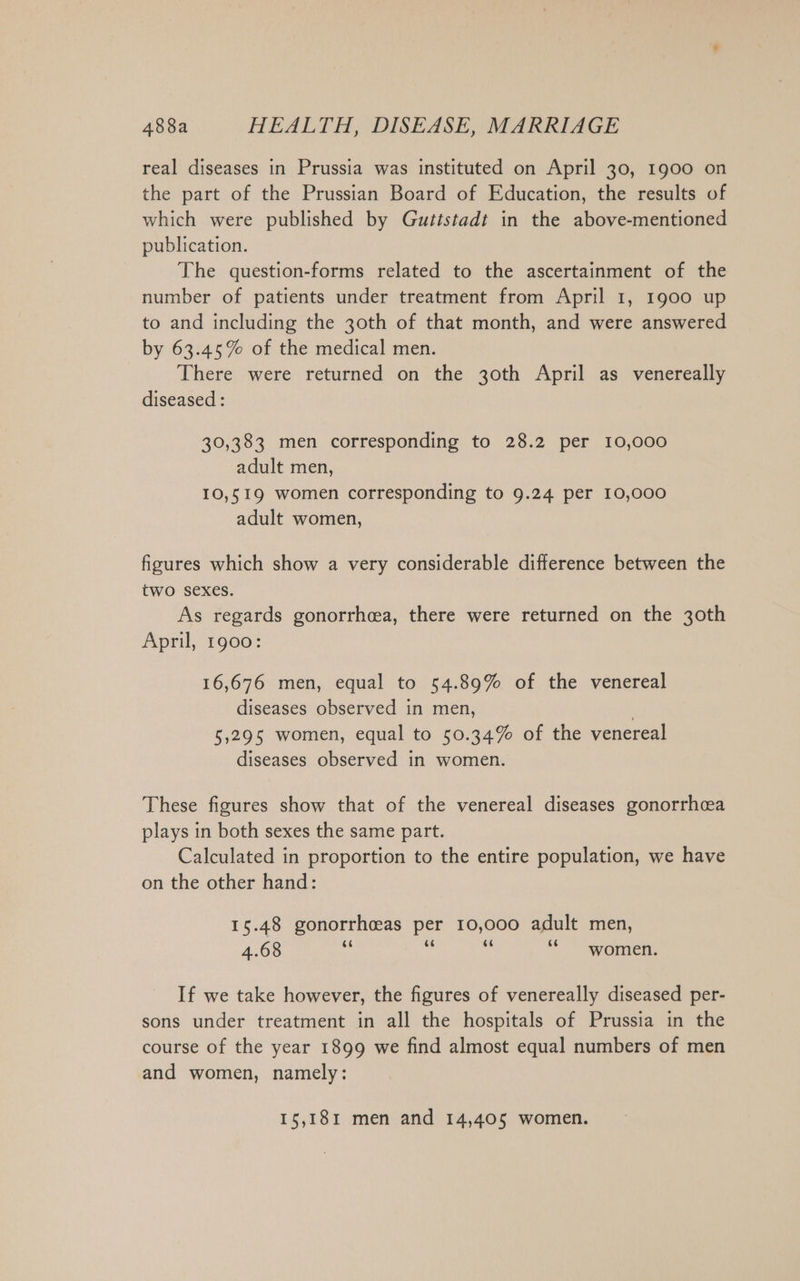 real diseases in Prussia was instituted on April 30, 1900 on the part of the Prussian Board of Education, the results of which were published by Gutistadt in the above-mentioned publication. The question-forms related to the ascertainment of the number of patients under treatment from April 1, 1900 up to and including the 30th of that month, and were answered by 63.45% of the medical men. There were returned on the 30th April as venereally diseased : 30,383 men corresponding to 28.2 per 10,000 adult men, 10,519 women corresponding to 9.24 per 10,000 adult women, figures which show a very considerable difference between the two sexes. As regards gonorrhea, there were returned on the 30th April, 1900: 16,676 men, equal to 54.89% of the venereal diseases observed in men, | 5,295 women, equal to 50.34% of the venereal diseases observed in women. These figures show that of the venereal diseases gonorrhcea plays in both sexes the same part. Calculated in proportion to the entire population, we have on the other hand: 15.48 gonorrh&amp;as per 10,000 adult men, 4.68 ai Fi u “ women. If we take however, the figures of venereally diseased per- sons under treatment in all the hospitals of Prussia in the course of the year 1899 we find almost equal numbers of men and women, namely: 15,181 men and 14,405 women.