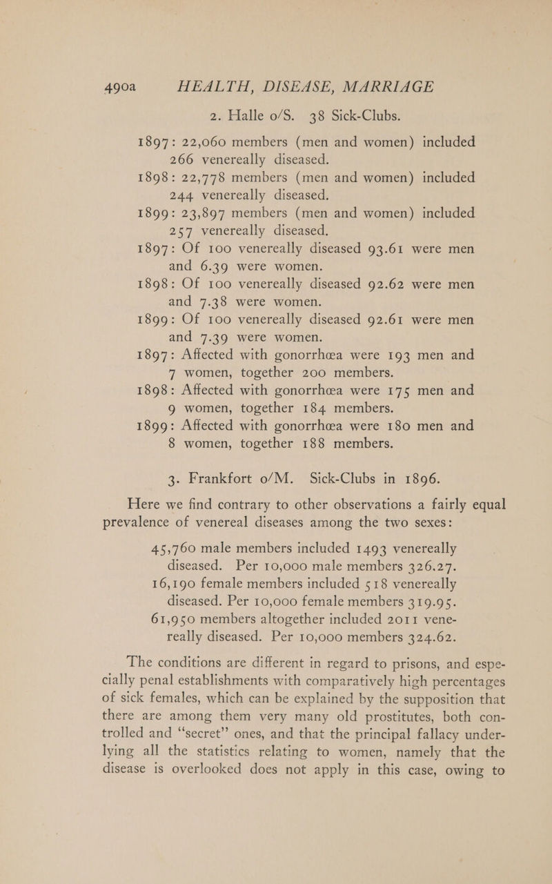 2. Halle o/S. 38 Sick-Clubs. 1897: 22,060 members (men and women) included 266 venereally diseased. 1898: 22,778 members (men and women) included 244 venereally diseased. 1899: 23,897 members (men and women) included 257 venereally diseased. 1897: Of 100 venereally diseased 93.61 were men and 6.39 were women. 1898: Of 100 venereally diseased 92.62 were men and 7.38 were women. 1899: Of 100 venereally diseased 92.61 were men and 7.39 were women. 1897: Affected with gonorrhoea were 193 men and 7 women, together 200 members. 1898: Affected with gonorrhcea were 175 men and 9 women, together 184 members. 1899: Affected with gonorrhea were 180 men and 8 women, together 188 members. 3. Frankfort o/M. Sick-Clubs in 1896. Here we find contrary to other observations a fairly equal prevalence of venereal diseases among the two sexes: 45,760 male members included 1493 venereally diseased. Per 10,000 male members 326.27. 16,190 female members included 518 venereally diseased. Per 10,000 female members 319.95. 61,950 members altogether included 2011 vene- really diseased. Per 10,000 members 324.62. The conditions are different in regard to prisons, and espe- cially penal establishments with comparatively high percentages of sick females, which can be explained by the supposition that there are among them very many old prostitutes, both con- trolled and “secret’”’ ones, and that the principal fallacy under- lying all the statistics relating to women, namely that the disease is overlooked does not apply in this case, owing to