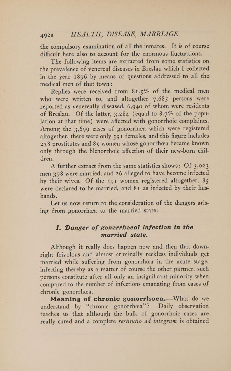 the compulsory examination of all the inmates. It is of course dificult here also to account for the enormous fluctuations. The following items are extracted from some statistics on the prevalence of venereal diseases in Breslau which I collected in the year 1896 by means of questions addressed to all the medical men of that town: Replies were received from 81.5% of the medical men who were written to, and altogether 7,685 persons were reported as venereally diseased, 6,940 of whom were residents of Breslau. Of the latter, 3,284 (equal to 8.7% of the popu- lation at that time) were affected with gonorrhoic complaints. Among the 3,699 cases of gonorrhoea which were registered altogether, there were only 591 females, and this figure includes 238 prostitutes and 85 women whose gonorrheea became known only through the blenorrhoic affection of their new-born chil- dren. A further extract from the same statistics shows: Of 3,023 men 398 were married, and 26 alleged to have become infected by their wives. Of the 591 women registered altogether, 85 were declared to be married, and 81 as infected by their hus- bands. Let us now return to the consideration of the dangers aris- ing from gonorrhea to the married state: I. Danger of gonorrhoeal infection in the married state. Although it really does happen now and then that down- right frivolous and almost criminally reckless individuals get married while suffering from gonorrhcea in the acute stage, infecting thereby as a matter of course the other partner, such persons constitute after all only an insignificant minority when compared to the number of infections emanating from cases of chronic gonorrhea. Meaning of chronic gonorrhoea.—What do we understand by “chronic gonorrhea’? Daily observation teaches us that although the bulk of gonorrhoic cases are really cured and a complete restitutio ad integrum is obtained