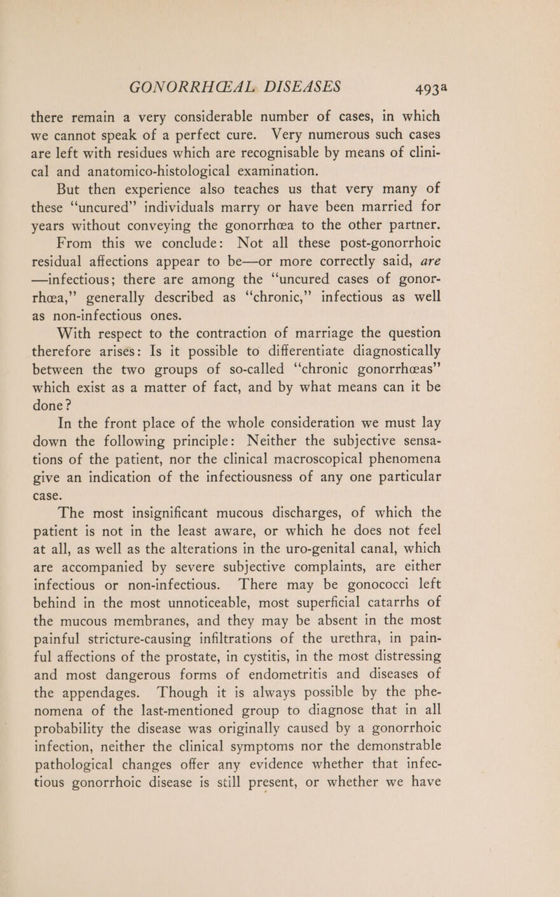 there remain a very considerable number of cases, in which we cannot speak of a perfect cure. Very numerous such cases are left with residues which are recognisable by means of clini- cal and anatomico-histological examination. But then experience also teaches us that very many of these “uncured” individuals marry or have been married for years without conveying the gonorrhea to the other partner. From this we conclude: Not all these post-gonorrhoic residual affections appear to be—or more correctly said, are —infectious; there are among the “uncured cases of gonor- rheea,” generally described as ‘‘chronic,” infectious as well as non-infectious ones. With respect to the contraction of marriage the question therefore arises: Is it possible to differentiate diagnostically between the two groups of so-called ‘‘chronic gonorrhceas” which exist as a matter of fact, and by what means can it be done? In the front place of the whole consideration we must lay down the following principle: Neither the subjective sensa- tions of the patient, nor the clinical macroscopical phenomena give an indication of the infectiousness of any one particular case. The most insignificant mucous discharges, of which the patient is not in the least aware, or which he does not feel at all, as well as the alterations in the uro-genital canal, which are accompanied by severe subjective complaints, are either infectious or non-infectious. There may be gonococci left behind in the most unnoticeable, most superficial catarrhs of the mucous membranes, and they may be absent in the most painful stricture-causing infiltrations of the urethra, in pain- ful affections of the prostate, in cystitis, in the most distressing and most dangerous forms of endometritis and diseases of the appendages. ‘Though it is always possible by the phe- nomena of the last-mentioned group to diagnose that in all probability the disease was originally caused by a gonorrhoic infection, neither the clinical symptoms nor the demonstrable pathological changes offer any evidence whether that infec- tious gonorrhoic disease is still present, or whether we have