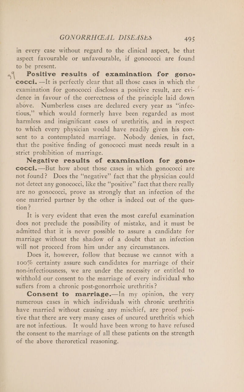 in every case without regard to the clinical aspect, be that aspect favourable or unfavourable, if gonococci are found to) be. present: “4 Positive results of examination for gono= cocci. —It is perfectly clear that all those cases in which the examination for gonococci discloses a positive result, are evi- dence in favour of the correctness of the principle laid down above. Numberless cases are declared every year as “infec- tious,’ which would formerly have been regarded as most harmless and insignificant cases of urethritis, and in respect to which every physician would have readily given his con- sent to a contemplated marriage. Nobody denies, in fact, that the positive finding of gonococci must needs result in a strict prohibition of marriage. Negative results of examination for gono- cocci.— But how about those cases in which gonococci are not found? Does the “negative” fact that the physician could not detect any gonococci, like the “positive” fact that there really are no gonococci, prove as strongly that an infection of the one married partner by the other is indeed out of the ques- tion? It is very evident that even the most careful examination does not preclude the possibility of mistake, and it must be admitted that it is never possible to assure a candidate for marriage without the shadow of a doubt that an infection will not proceed from him under any circumstances. Does it, however, follow that because we cannot with a 100% certainty assure such candidates for marriage of their non-infectiousness, we are under the necessity or entitled to withhold our consent to the marriage of every individual who suffers from a chronic post-gonorrhoic urethritis ? Consent to marriage.—In my opinion, the very numerous cases in which individuals with chronic urethritis have married without causing any mischief, are proof posi- tive that there are very many cases of uncured urethritis which are not infectious. It would have been wrong to have refused the consent to the marriage of all these patients on the strength of the above theroretical reasoning.
