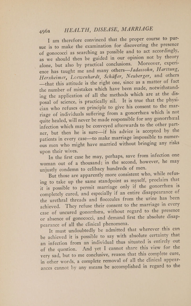 I am therefore convinced that the proper course to pur- sue is to make the examination for discovering the presence of gonococci as searching as possible and to act accordingly, as we should then be guided in our opinion not by theory alone, but also by practical conclusions. Moreover, experi- ence has taught me and many others—Jadassohn, Harttung, Herxheimer, Loewenhardt, Schaffer, Neuberger, and others that this attitude is the right one, since as a matter of ‘fart the number of mistakes which have been made, notwithstand- ing the application of all the methods which are at the dis- posal of science, is practically nil. It is true that the physi- cian who refuses on principle to give his consent to the mar- riage of individuals suffering from a gonorrhoea which is not quite healed, will never be made responsible for any gonorrheal infection which may be conveyed afterwards to the other part- ner, but then he is sure—if his advice is accepted by the patients in every case—to make marriage impossible to numer- ous men who might have married without bringing any risks upon their wives. In the first case he may, perhaps, save from infection one woman out of a thousand; in the second, however, he may unjustly condemn to celibacy hundreds of men. But those are apparently more consistent who, while refus- ing to take up the same standpoint as myself, proclaim that it is possible to permit marriage only if the gonorrhcea is completely cured, and especially if an entire disappearance of the urethral threads and flocccules from the urine has been achieved. They refuse their consent to the marriage in every case of uncured gonorrhea, without regard to the presence or absence of gonococci, and demand first the absolute disap- pearance of all the clinical phenomena. It must undoubtedly be admitted that wherever this can be achieved it is possible to say with absolute certainty that an infection from an individual thus situated is entirely out of the question. And yet I cannot share this view for the very sad, but to me conclusive, reason that this complete cure, in other words, a complete removal of all the clinical appear- ances cannot by any means be accomplished in regard to the