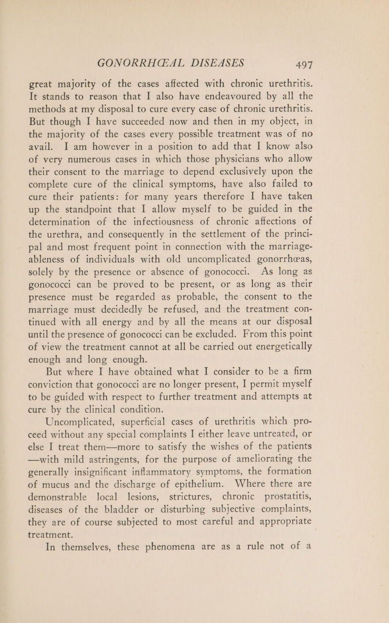 great majority of the cases affected with chronic urethritis. It stands to reason that I also have endeavoured by all the methods at my disposal to cure every case of chronic urethritis. But though I have succeeded now and then in my object, in the majority of the cases every possible treatment was of no avail. I am however in a position to add that I know also of very numerous cases in which those physicians who allow their consent to the marriage to depend exclusively upon the complete cure of the clinical symptoms, have also failed to cure their patients: for many years therefore I have taken up the standpoint that I allow myself to be guided in the determination of the infectiousness of chronic affections of the urethra, and consequently in the settlement of the princi- pal and most frequent point in connection with the marriage- ableness of individuals with old uncomplicated gonorrheas, solely by the presence or absence of gonococci. As long as gonococci can be proved to be present, or as long as their presence must be regarded as probable, the consent to the marriage must decidedly be refused, and the treatment con- tinued with all energy and by all the means at our disposal until the presence of gonococci can be excluded. From this point of view the treatment cannot at all be carried out energetically enough and long enough. But where I have obtained what I consider to be a firm conviction that gonococci are no longer present, I permit myself to be guided with respect to further treatment and attempts at cure by the clinical condition. Uncomplicated, superficial cases of urethritis which pro- ceed without any special complaints I either leave untreated, or else I treat them—more to satisfy the wishes of the patients —with mild astringents, for the purpose of ameliorating the generally insignificant inflammatory symptoms, the formation of mucus and the discharge of epithelium. Where there are demonstrable local lesions, strictures, chronic prostatitis, diseases of the bladder or disturbing subjective complaints, they are of course subjected to most careful and appropriate treatment. In themselves, these phenomena are as a rule not of a