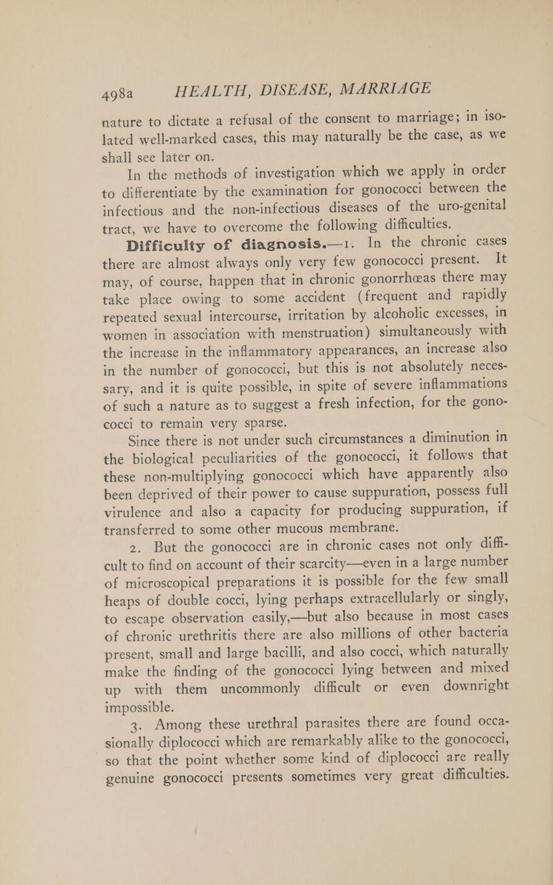 nature to dictate a refusal of the consent to marriage; in iso- lated well-marked cases, this may naturally be the case, as we shall see later on. In the methods of investigation which we apply in order to differentiate by the examination for gonococci between the infectious and the non-infectious diseases of the uro-genital tract, we have to overcome the following difficulties. Difficulty of diagnosis.—1. In the chronic cases there are almost always only very few gonococci present. It may, of course, happen that in chronic gonorrheas there may take place owing to some accident (frequent and rapidly repeated sexual intercourse, irritation by alcoholic excesses, in women in association with menstruation) simultaneously with the increase in the inflammatory appearances, an increase also in the number of gonococci, but this is not absolutely neces- sary, and it is quite possible, in spite of severe inflammations of such a nature as to suggest a fresh infection, for the gono- cocci to remain very sparse. Since there is not under such circumstances a diminution in the biological peculiarities of the gonococci, it follows that these non-multiplying gonococci which have apparently also been deprived of their power to cause suppuration, possess full virulence and also a capacity for producing suppuration, if transferred to some other mucous membrane. 2. But the gonococci are in chronic cases not only difh- cult to find on account of their scarcity—even in a large number of microscopical preparations it is possible for the few small heaps of double cocci, lying perhaps extracellularly or singly, to escape observation easily,—but also because in most cases of chronic urethritis there are also millions of other bacteria present, small and large bacilli, and also cocci, which naturally make the finding of the gonococci lying between and mixed up with them uncommonly difficult or even downright impossible. 3. Among these urethral parasites there are found occa- sionally diplococci which are remarkably alike to the gonococcl, so that the point whether some kind of diplococci are really genuine gonococci presents sometimes very great difficulties.