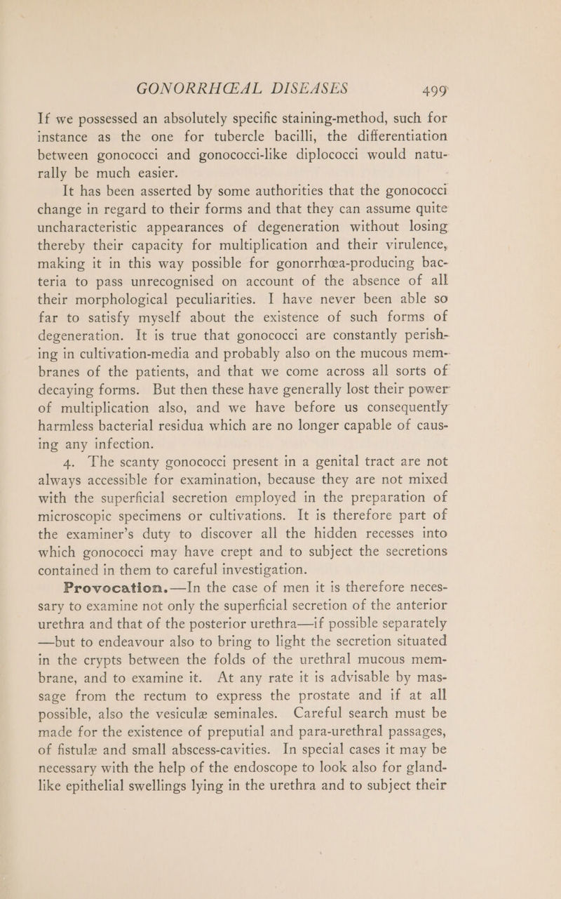 If we possessed an absolutely specific staining-method, such for instance as the one for tubercle bacilli, the differentiation between gonococci and gonococci-like diplococci would natu- rally be much easier. It has been asserted by some authorities that the gonococci change in regard to their forms and that they can assume quite uncharacteristic appearances of degeneration without losing thereby their capacity for multiplication and their virulence, making it in this way possible for gonorrhcea-producing bac- teria to pass unrecognised on account of the absence of all their morphological peculiarities. I have never been able so far to satisfy myself about the existence of such forms of degeneration. It is true that gonococci are constantly perish- ing in cultivation-media and probably also on the mucous mem- branes of the patients, and that we come across all sorts of decaying forms. But then these have generally lost their power of multiplication also, and we have before us consequently harmless bacterial residua which are no longer capable of caus- ing any infection. 4. The scanty gonococci present in a genital tract are not always accessible for examination, because they are not mixed with the superficial secretion employed in the preparation of microscopic specimens or cultivations. It is therefore part of the examiner’s duty to discover all the hidden recesses into which gonococci may have crept and to subject the secretions contained in them to careful investigation. Provocation.—In the case of men it is therefore neces- sary to examine not only the superficial secretion of the anterior urethra and that of the posterior urethra—if possible separately — but to endeavour also to bring to light the secretion situated in the crypts between the folds of the urethral mucous mem- brane, and to examine it. At any rate it is advisable by mas- sage from the rectum to express the prostate and if at all possible, also the vesicule seminales. Careful search must be made for the existence of preputial and para-urethral passages, of fistula and small abscess-cavities. In special cases it may be necessary with the help of the endoscope to look also for gland- like epithelial swellings lying in the urethra and to subject their