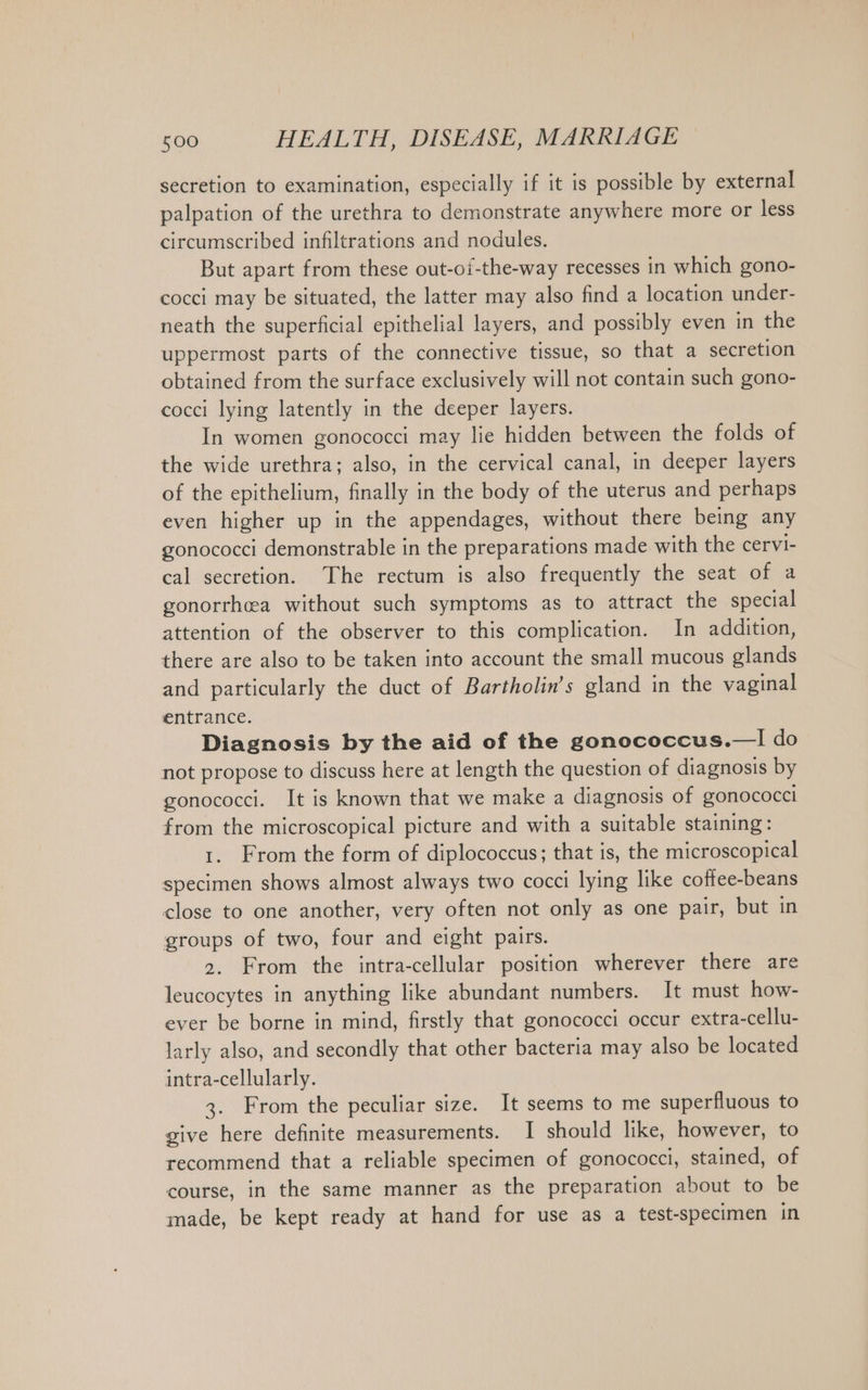 secretion to examination, especially if it is possible by external palpation of the urethra to demonstrate anywhere more or less circumscribed infiltrations and nodules. But apart from these out-of-the-way recesses in which gono- cocci may be situated, the latter may also find a location under- neath the superficial epithelial layers, and possibly even in the uppermost parts of the connective tissue, so that a secretion obtained from the surface exclusively will not contain such gono- cocci lying latently in the deeper layers. In women gonococci may lie hidden between the folds of the wide urethra; also, in the cervical canal, in deeper layers of the epithelium, finally in the body of the uterus and perhaps even higher up in the appendages, without there being any gonococci demonstrable in the preparations made with the cervi- cal secretion. The rectum is also frequently the seat of a gonorrhea without such symptoms as to attract the special attention of the observer to this complication. In addition, there are also to be taken into account the small mucous glands and particularly the duct of Bartholin’s gland in the vaginal entrance. Diagnosis by the aid of the gonococcus.—I do not propose to discuss here at length the question of diagnosis by gonococci. It is known that we make a diagnosis of gonococci from the microscopical picture and with a suitable staining: 1. From the form of diplococcus; that is, the microscopical specimen shows almost always two cocci lying like coffee-beans close to one another, very often not only as one pair, but in groups of two, four and eight pairs. 2. From the intra-cellular position wherever there are leucocytes in anything like abundant numbers. It must how- ever be borne in mind, firstly that gonococci occur extra-cellu- larly also, and secondly that other bacteria may also be located intra-cellularly. 3. From the peculiar size. It seems to me superfluous to give here definite measurements. I should like, however, to recommend that a reliable specimen of gonococci, stained, of course, in the same manner as the preparation about to be made, be kept ready at hand for use as a test-specimen in