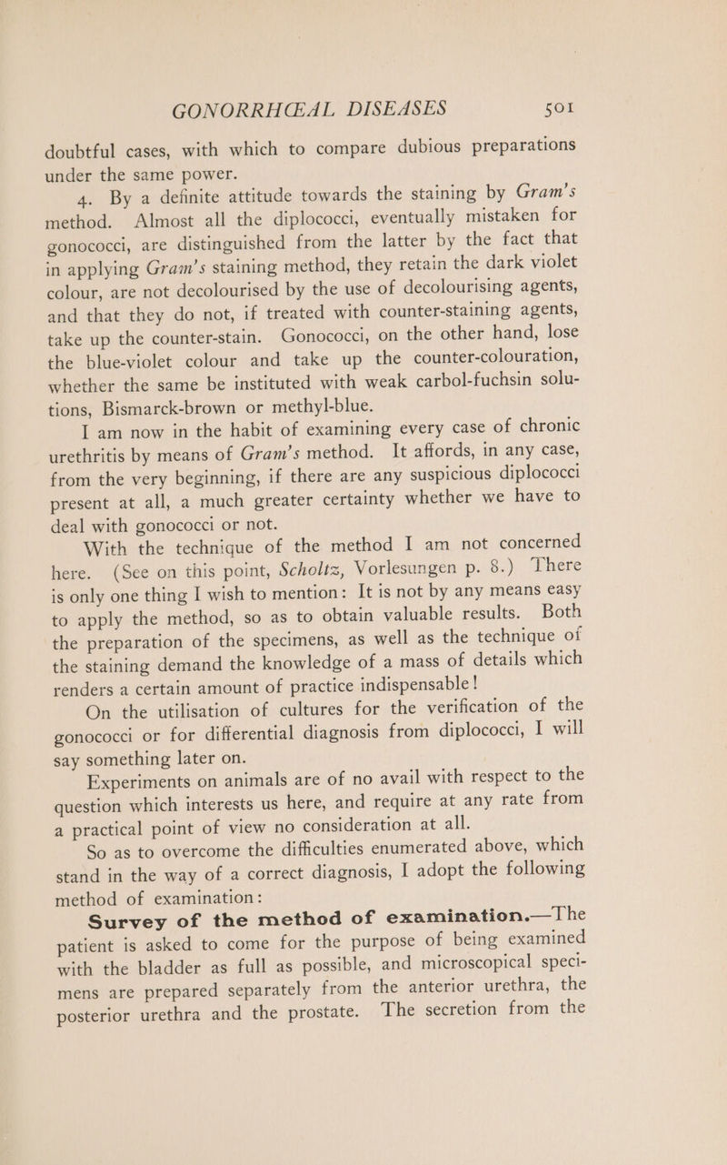 doubtful cases, with which to compare dubious preparations under the same power. 4. By a definite attitude towards the staining by Gram’s method. Almost all the diplococci, eventually mistaken for gonococci, are distinguished from the latter by the fact that in applying Gram’s staining method, they retain the dark violet colour, are not decolourised by the use of decolourising agents, and that they do not, if treated with counter-staining agents, take up the counter-stain. Gonococci, on the other hand, lose the blue-violet colour and take up the counter-colouration, whether the same be instituted with weak carbol-fuchsin solu- tions, Bismarck-brown or methyl-blue. I am now in the habit of examining every case of chronic urethritis by means of Gram’s method. It affords, in any case, from the very beginning, if there are any suspicious diplococci present at all, a much greater certainty whether we have to deal with gonococci or not. With the technique of the method I am not concerned here. (See on this point, Scholtz, Vorlesungen p. 8.) There is only one thing I wish to mention: It is not by any means easy to apply the method, so as to obtain valuable results. Both the preparation of the specimens, as well as the technique of the staining demand the knowledge of a mass of details which renders a certain amount of practice indispensable ! On the utilisation of cultures for the verification of the gonococci or for differential diagnosis from diplococci, I will say something later on. Experiments on animals are of no avail with respect to the question which interests us here, and require at any rate from a practical point of view no consideration at all. So as to overcome the difficulties enumerated above, which stand in the way of a correct diagnosis, | adopt the following method of examination: Survey of the method of examination.— Ihe patient is asked to come for the purpose of being examined with the bladder as full as possible, and microscopical speci- mens are prepared separately from the anterior urethra, the posterior urethra and the prostate. The secretion from the