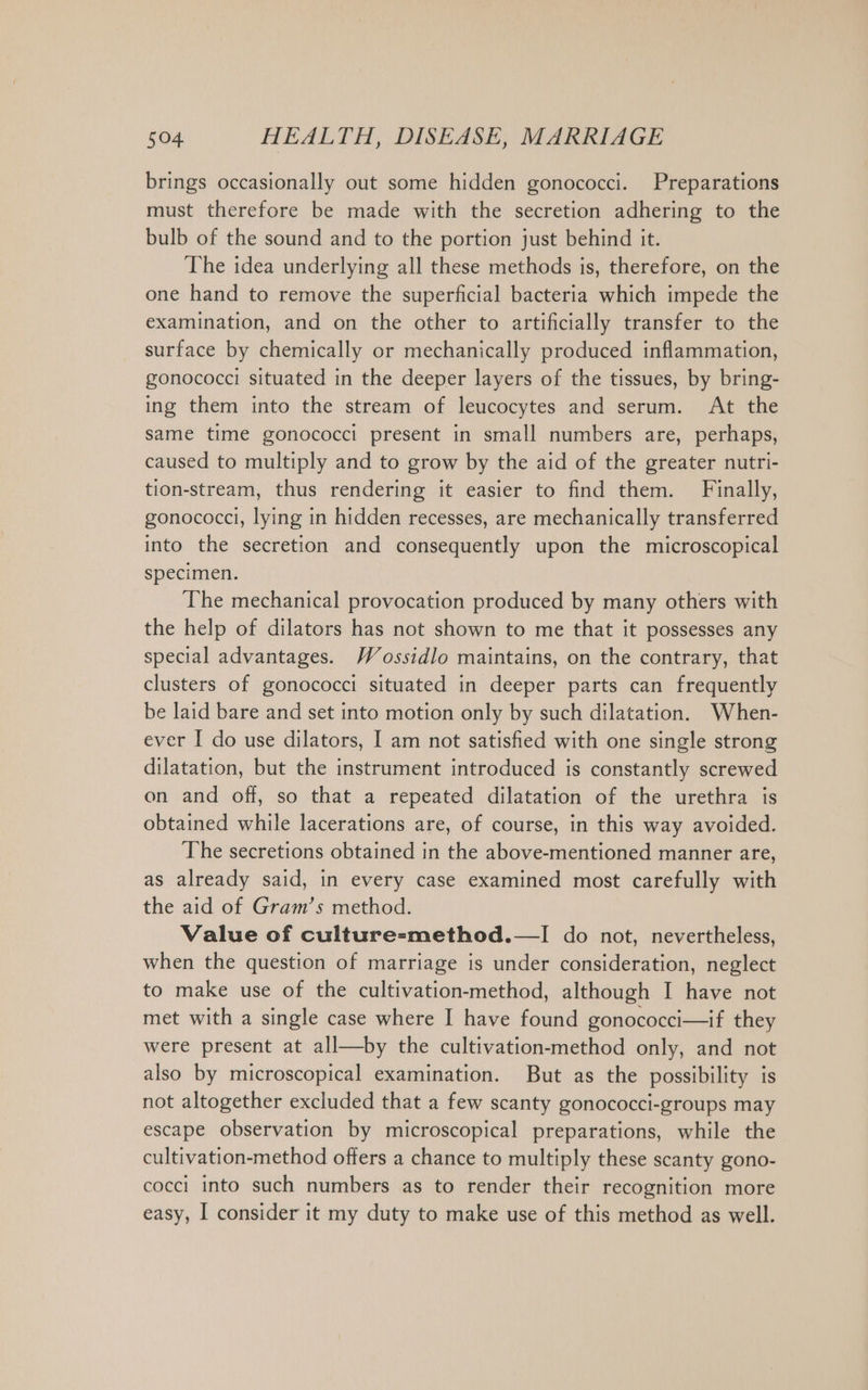 brings occasionally out some hidden gonococci. Preparations must therefore be made with the secretion adhering to the bulb of the sound and to the portion just behind it. The idea underlying all these methods is, therefore, on the one hand to remove the superficial bacteria which impede the examination, and on the other to artificially transfer to the surface by chemically or mechanically produced inflammation, gonococci situated in the deeper layers of the tissues, by bring- ing them into the stream of leucocytes and serum. At the same time gonococci present in small numbers are, perhaps, caused to multiply and to grow by the aid of the greater nutri- tion-stream, thus rendering it easier to find them. Finally, gonococci, lying in hidden recesses, are mechanically transferred into the secretion and consequently upon the microscopical specimen. The mechanical provocation produced by many others with the help of dilators has not shown to me that it possesses any special advantages. Wossidlo maintains, on the contrary, that clusters of gonococci situated in deeper parts can frequently be laid bare and set into motion only by such dilatation. When- ever I do use dilators, I am not satisfied with one single strong dilatation, but the instrument introduced is constantly screwed on and off, so that a repeated dilatation of the urethra is obtained while lacerations are, of course, in this way avoided. The secretions obtained in the above-mentioned manner are, as already said, in every case examined most carefully with the aid of Gram’s method. Value of culture-method.—I do not, nevertheless, when the question of marriage is under consideration, neglect to make use of the cultivation-method, although I have not met with a single case where I have found gonococci—if they were present at all—by the cultivation-method only, and not also by microscopical examination. But as the possibility is not altogether excluded that a few scanty gonococci-groups may escape observation by microscopical preparations, while the cultivation-method offers a chance to multiply these scanty gono- cocci into such numbers as to render their recognition more easy, I consider it my duty to make use of this method as well.