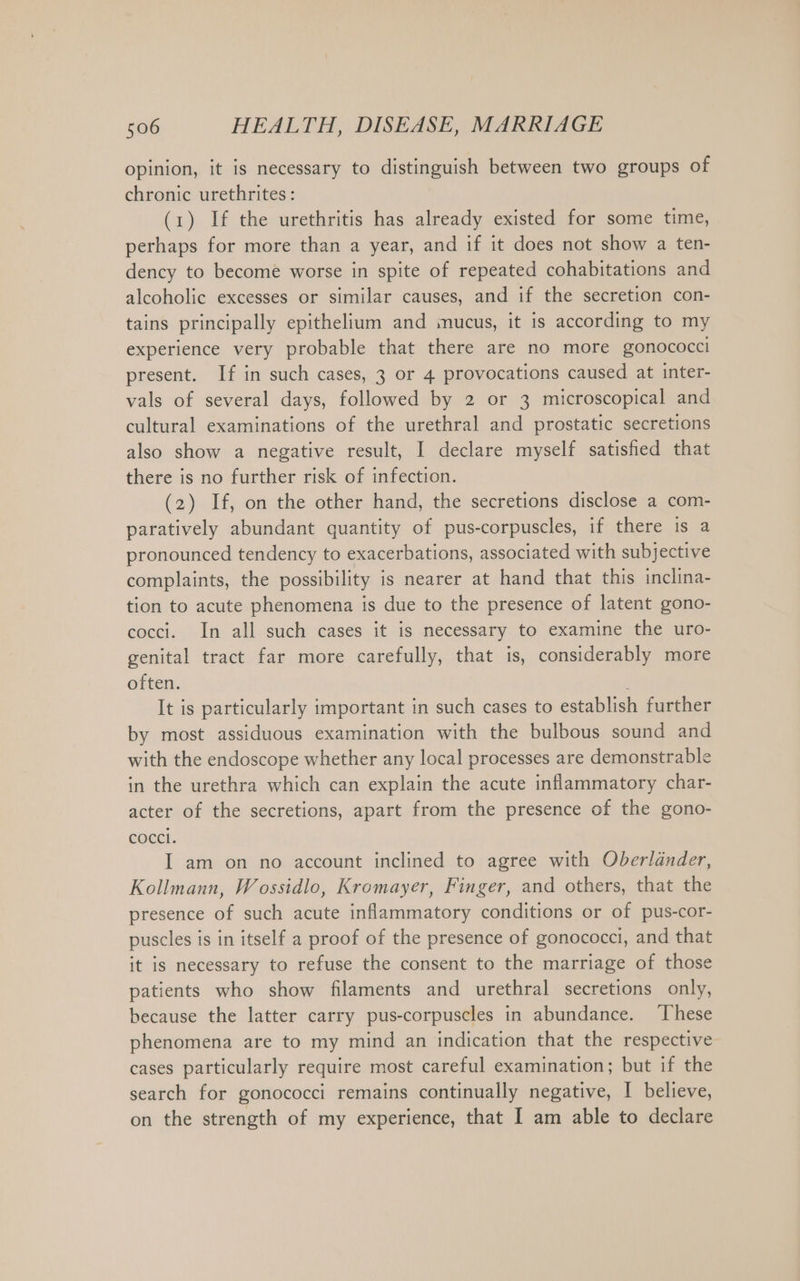 opinion, it is necessary to distinguish between two groups of chronic urethrites: (1) If the urethritis has already existed for some time, perhaps for more than a year, and if it does not show a ten- dency to become worse in spite of repeated cohabitations and alcoholic excesses or similar causes, and if the secretion con- tains principally epithelium and inucus, it is according to my experience very probable that there are no more gonococci present. If in such cases, 3 or 4 provocations caused at inter- vals of several days, followed by 2 or 3 microscopical and cultural examinations of the urethral and prostatic secretions also show a negative result, I declare myself satisfied that there is no further risk of infection. (2) If, on the other hand, the secretions disclose a com- paratively abundant quantity of pus-corpuscles, if there is a pronounced tendency to exacerbations, associated with subjective complaints, the possibility is nearer at hand that this inclina- tion to acute phenomena is due to the presence of latent gono- cocci. In all such cases it is necessary to examine the uro- genital tract far more carefully, that is, considerably more often. i It is particularly important in such cases to establish further by most assiduous examination with the bulbous sound and with the endoscope whether any local processes are demonstrable in the urethra which can explain the acute inflammatory char- acter of the secretions, apart from the presence of the gono- cocci. I am on no account inclined to agree with Oberländer, Kollmann, Wossidlo, Kromayer, Finger, and others, that the presence of such acute inflammatory conditions or of pus-cor- puscles is in itself a proof of the presence of gonococci, and that it is necessary to refuse the consent to the marriage of those patients who show filaments and urethral secretions only, because the latter carry pus-corpuscles in abundance. These phenomena are to my mind an indication that the respective cases particularly require most careful examination; but if the search for gonococci remains continually negative, I believe, on the strength of my experience, that I am able to declare