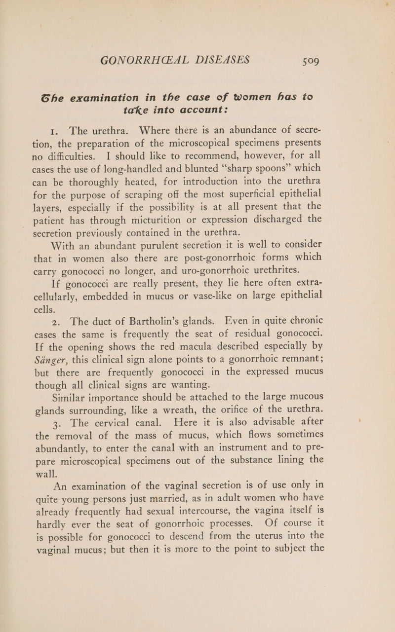 She examination in the case of women has to take into account: 1. The urethra. Where there is an abundance of secre- tion, the preparation of the microscopical specimens presents no difficulties. I should like to recommend, however, for all cases the use of long-handled and blunted “sharp spoons” which can be thoroughly heated, for introduction into the urethra for the purpose of scraping off the most superficial epithelial layers, especially if the possibility is at all present that the patient has through micturition or expression discharged the secretion previously contained in the urethra. With an abundant purulent secretion it is well to consider that in women also there are post-gonorrhoic forms which carry gonococci no longer, and uro-gonorrhoic urethrites. If gonococci are really present, they lie here often extra- cellularly, embedded in mucus or vase-like on large epithelial cells. 2. The duct of Bartholin’s glands. Even in quite chronic cases the same is frequently the seat of residual gonococci. If the opening shows the red macula described especially by Sänger, this clinical sign alone points to a gonorrhoic remnant; but there are frequently gonococci in the expressed mucus though all clinical signs are wanting. Similar importance should be attached to the large mucous glands surrounding, like a wreath, the orifice of the urethra. 3. The cervical canal. Here it is also advisable after the removal of the mass of mucus, which flows sometimes abundantly, to enter the canal with an instrument and to pre- pare microscopical specimens out of the substance lining the wall. An examination of the vaginal secretion is of use only in quite young persons just married, as in adult women who have already frequently had sexual intercourse, the vagina itself is hardly ever the seat of gonorrhoic processes. Of course it is possible for gonococci to descend from the uterus into the vaginal mucus; but then it is more to the point to subject the