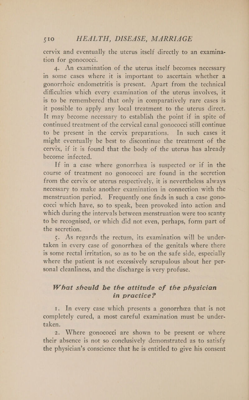 cervix and eventually the uterus itself directly to an examina- tion for gonococci. 4. An examination of the uterus itself becomes necessary in some cases where it is important to ascertain whether a gonorrhoic endometritis is present. Apart from the technical difficulties which every examination of the uterus involves, it is to be remembered that only in comparatively rare cases is it possible to apply any local treatment to the uterus direct. It may become necessary to establish the point if in spite of continued treatment of the cervical canal gonococci still continue to be present in the cervix preparations. In such cases it might eventually be best to discontinue the treatment of the cervix, if it is found that the body of the uterus has already become infected. If in a case where gonorrhcea is suspected or if in the course of treatment no gonococci are found in the secretion from the cervix or uterus respectively, it is nevertheless always necessary to make another examination in connection with the menstruation period. Frequently one finds in such a case gono- cocci which have, so to speak, been provoked into action and which during the intervals between menstruation were too scanty to be recognised, or which did not even, perhaps, form part of the secretion. 5. As regards the rectum, its examination will be under- taken in every case of gonorrhcea of the genitals where there is some rectal irritation, so as to be on the safe side, especially where the patient is not excessively scrupulous about her per- sonal cleanliness, and the discharge is very profuse. What should be the attitude of the physician in practice? 1. In every case which presents a gonorrhcea that is not completely cured, a most careful examination must be under- taken. 2. Where gonococci are shown to be present or where their absence is not so conclusively demonstrated as to satisfy the physician’s conscience that he is entitled to give his consent