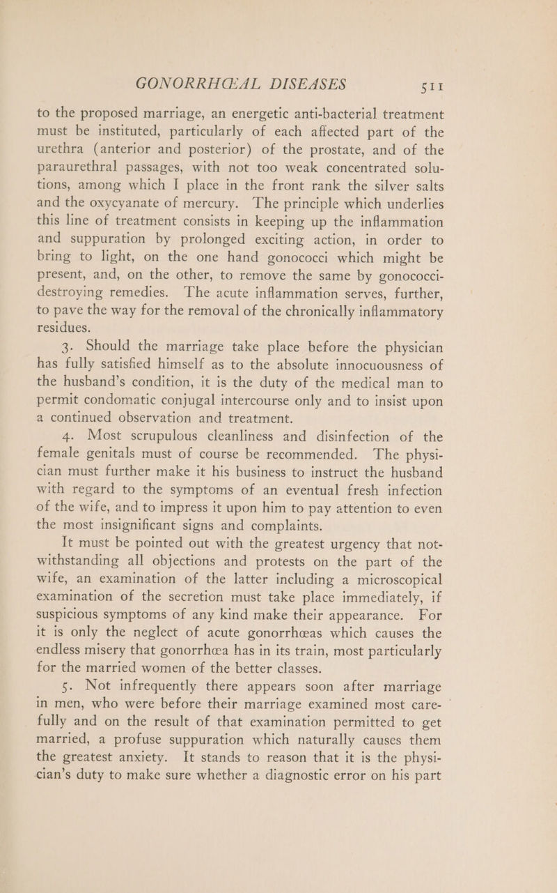 to the proposed marriage, an energetic anti-bacterial treatment must be instituted, particularly of each affected part of the urethra (anterior and posterior) of the prostate, and of the paraurethral passages, with not too weak concentrated solu- tions, among which I place in the front rank the silver salts and the oxycyanate of mercury. The principle which underlies this line of treatment consists in keeping up the inflammation and suppuration by prolonged exciting action, in order to bring to light, on the one hand gonococci which might be present, and, on the other, to remove the same by gonococci- destroying remedies. ‘The acute inflammation serves, further, to pave the way for the removal of the chronically inflammatory residues. 3. Should the marriage take place before the physician has fully satisfied himself as to the absolute innocuousness of the husband’s condition, it is the duty of the medical man to permit condomatic conjugal intercourse only and to insist upon a continued observation and treatment. 4. Most scrupulous cleanliness and disinfection of the female genitals must of course be recommended. The physi- cian must further make it his business to instruct the husband with regard to the symptoms of an eventual fresh infection of the wife, and to impress it upon him to pay attention to even the most insignificant signs and complaints. It must be pointed out with the greatest urgency that not- withstanding all objections and protests on the part of the wife, an examination of the latter including a microscopical examination of the secretion must take place immediately, if suspicious symptoms of any kind make their appearance. For it is only the neglect of acute gonorrhceas which causes the endless misery that gonorrhcea has in its train, most particularly for the married women of the better classes. 5. Not infrequently there appears soon after marriage in men, who were before their marriage examined most care- | fully and on the result of that examination permitted to get married, a profuse suppuration which naturally causes them the greatest anxiety. It stands to reason that it is the physi- cian’s duty to make sure whether a diagnostic error on his part
