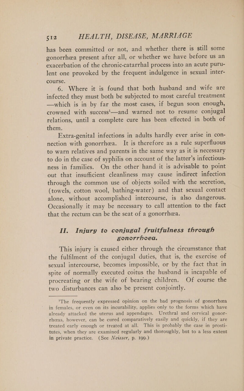 has been committed or not, and whether there is still some gonorrh&amp;a present after all, or whether we have before us an exacerbation of the chronic-catarrhal process into an acute puru- lent one provoked by the frequent indulgence in sexual inter- course. 6. Where it is found that both husband and wife are infected they must both be subjected to most careful treatment — which is in by far the most cases, if begun soon enough, crowned with success'—and warned not to resume conjugal relations, until a complete cure has been effected in both of them. Extra-genital infections in adults hardly ever arise in con- nection with gonorrhea. It is therefore as a rule superfluous to warn relatives and parents in the same way as it is necessary to do in the case of syphilis on account of the latter’s infectious- ness in families. On the other hand it is advisable to point out that insufficient cleanliness may cause indirect infection through the common use of objects soiled with the secretion, (towels, cotton wool, bathing-water) and that sexual contact alone, without accomplished intercourse, is also dangerous. Occasionally it may be necessary to call attention to the fact that the rectum can be the seat of a gonorrhea. II. Injury to conjugal fruitfulness through gonorrhoea. This injury is caused either through the circumstance that the fulfilment of the conjugal duties, that is, the exercise of sexual intercourse, becomes impossible, or by the fact that in spite of normally executed coitus the husband is incapable of procreating or the wife of bearing children. Of course the two disturbances can also be present conjointly. The frequently expressed opinion on the bad prognosis of gonorrhcea in females, or even on its incurability, applies only to the forms which have already attacked the uterus and appendages. Urethral and cervical gonor- rhoeas, however, can be cured comparatively easily and quickly, if they are treated early enough or treated at all. This is probably the case in prosti- tutes, when they are examined regularly and thoroughly, but to a less extent in private practice. (See Neisser, p. 199.)