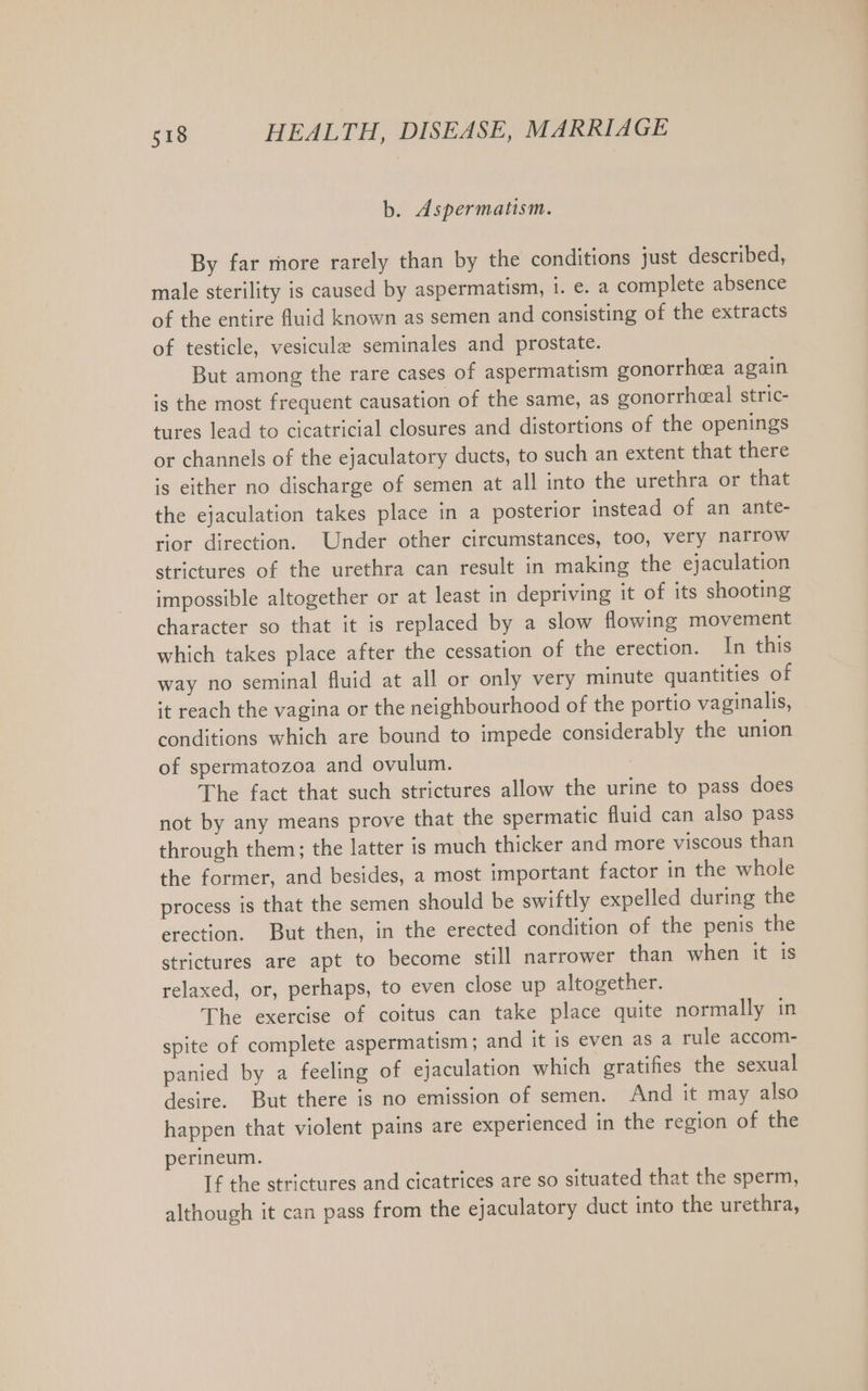 b. Aspermatism. By far more rarely than by the conditions just described, male sterility is caused by aspermatism, 1. e. a complete absence of the entire fluid known as semen and consisting of the extracts of testicle, vesicule seminales and prostate. But among the rare cases of aspermatism gonorrhea again is the most frequent causation of the same, as gonorrheeal stric- tures lead to cicatricial closures and distortions of the openings or channels of the ejaculatory ducts, to such an extent that there is either no discharge of semen at all into the urethra or that the ejaculation takes place in a posterior instead of an ante- rior direction. Under other circumstances, too, very narrow strictures of the urethra can result in making the ejaculation impossible altogether or at least in depriving it of its shooting character so that it is replaced by a slow flowing movement which takes place after the cessation of the erection. In this way no seminal fluid at all or only very minute quantities of it reach the vagina or the neighbourhood of the portio vaginalis, conditions which are bound to impede considerably the union of spermatozoa and ovulum. : The fact that such strictures allow the urine to pass does not by any means prove that the spermatic fluid can also pass through them; the latter is much thicker and more viscous than the former, and besides, a most important factor in the whole process is that the semen should be swiftly expelled during the erection. But then, in the erected condition of the penis the strictures are apt to become still narrower than when it is relaxed, or, perhaps, to even close up altogether. The exercise of coitus can take place quite normally in spite of complete aspermatism ; and it is even as a rule accom- panied by a feeling of ejaculation which gratifies the sexual desire. But there is no emission of semen. And it may also happen that violent pains are experienced in the region of the perineum. If the strictures and cicatrices are so situated that the sperm, although it can pass from the ejaculatory duct into the urethra,